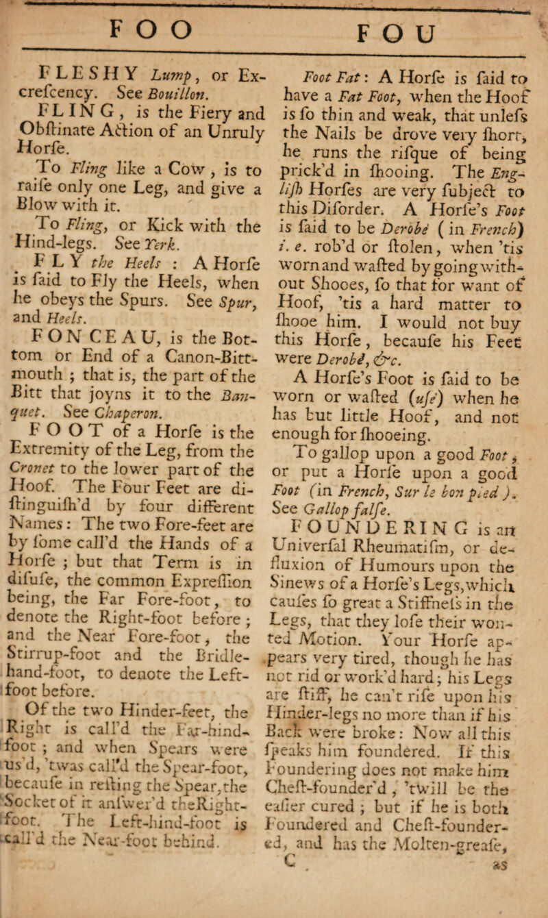 FLESHY Lump, or Ex- crefcency. See Bouillon. FLING, is the Fiery and Obftinate A&ion of an Unruly Horfe. To Fling like a Cow , is to raife only one Leg, and give a Blow with it. To Fling, or Kick with the Hind-legs. SceTerk. FLY the Heels : A Horfe is faid to Fly the Heels, when lie obeys the Spurs. See Spur, and Heels. F O N C E A U, is the Bot¬ tom or End of a Canon-Bitt- mouth ; that is, the part of the Bitt that joyns it to the Ban¬ quet. See Chaperon. F O O T of a Horfe is the Extremity of the Leg, from the Cronet to the lower part of the Hoof. The Four Feet are di- ftinguifh’d by four different Names : The two Fore-feet are by fome call’d the Hands of a Horfe ; but that Term is in diiufe, the common Expreilion being, the Far Fore-foot, to denote the Right-foot before ; and the Near Fore-foot i the Stirrup-foot and the Bridle- hand-foot, to denote the Left- foot before. Of the two Hinder-feet, the Rignt is call’d the Fajr-hmd- foot ; and when Spears were us d, ’twas call'd the Spear-foot, becaufe in reding the Spear,the 'Socket of it anlwer’d theRight- foot. ] he Left-hind-foot is •call d the Near-foot behind. Foot Fat : A Horfe is laid to have a Fat Foot, when the Hoof is fo thin and weak, that unlefs the Nails be drove very ftiorr, he runs the rifque of being prick’d in fhooing. The Eng- lijh Horfes are very fubjecl: to this Diforder. A f lorfe’s Foot is laid to be Dérobé ( in French) i. e. rob’d or Rolen, when ’tis worn and wafted by going with¬ out Shoces, fo that for want of Hoof, ’tis a hard matter to fliooe him. I would not buy this Horfe, becaufe his Feet were Dérobé, &c. A Horfe’s Foot is faid to be worn or wafted (ujé) when he has but little Hoof, and not enough for fhooeing. To gallop upon a good Foot, or put a Horfe upon a good Foot fin French, Sur le bon peed ). See Gallop falfe. FOUNDERING is art Univerfal Rheumatifm, or de- fluxion of Humours upon the Sinews of a Horfe’s Legs,which caules fo great a StifFnels in the Legs, that they lofe their won¬ ted Motion, four Horfe ap¬ pears very tired, though he has net rid or work’d hard \ his Legs are ftift, he can’t rife upon his Hinder-legs no more than if his Back were broke: Now all this fpeaks him foundered. If this Foundering does not make hint Cheft-Founder’d , ’twill be the ealler cured ; but if he is both Foundered and Cheft-founder- ed, and has the Molten-greafe, *c; * as