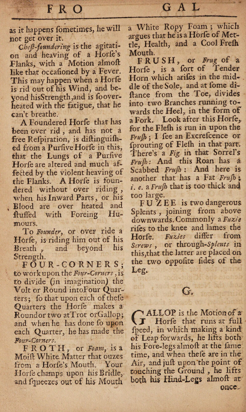 GAL FRO as it happens fometimes, he will not get over it. C h ejl-fo un dering is the agitati¬ on and heaving of a Horfe’s Flanks, with a Motion almoft like that occaftoned by a Fever. This may happen when a Horfe is rid out of his Wind, and be¬ yond hisStrength,and is fo over¬ heated with the fatigue, that he can’t breathe. A Foundered Florfe that has been over rid, and has not a free Refpiration, is diftinguifh- ed from a Purfive Horfe in this, that the Lungs of a Purfive Horfe are altered and much af¬ fected by the violent heaving of the Flanks. A Horfe is foun¬ dered without over riding , when his Inward Parts, or his 4 Blood are over heated and Ruffed with Forein g Hu¬ mours, To Founder, or over ride a Horfe, is riding him out of his Breath , and beyond his Strength. FOUR-CORNERS; to work upon the Four-Corners, is to divide (in imagination) the Volt or Round intoFour Quar¬ ters ; fo that upon each of thefe Quarters the Horfe makes a Roundortwo atTrot orGallop; and when he has done fo upon each Quarter, he has made the Four-Corners. F R OTH, or Foarar is a Moift White Matter that ouzes from a Horfe’s Mouth,. Your Horfe champs upon his Bridle, and fqueezes out of his Mouth a White Ropy Foam ; which argues that he is a Horfe of Met¬ tle, Health, and a Cool Frefh Mouth, FRUSH, or Frug of a Horfe , is a fort of Tender Horn which arifes in the mid¬ dle of the Sole, and at fome di- ftance from the Toe,, divides into two Branches running to¬ wards the Heel, in the form of a Fork. Look after this Horfe,, for the Flefh is run in upon the Frujh ; I fee an Excrefcence or fprouting of Flefh in that part. There’s a Fig in that Sorrel’s Frujh: And this Roan has a Scabbed Frujh : And here is another that has a Fat Frujh j i. e. a Frujh that is too thick and too large. F U Z E E is two dangerous Splents , joining from above downwards. Commonly a Fuzie rifes to the knee and lames the Horfe. Furies differ from Screws , or through-Sclents in this,that the latter are placed on the two oppofite fides of the Leg, G, ALLOP is the Motion of a J Horfe that runs at full fpeed, in which making a kind of Leap forwards, he lifts both his Fore-legs almoft at the fame time, and when thefe are in the Air, and juft upon the point of touching the Ground , he lifts both his Hind-Legs almoft at once..