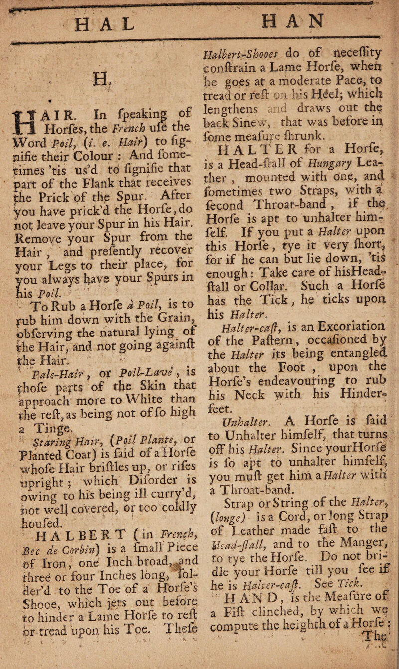 H, ♦ TTAIR. In fpeaking of Xi Horfes,the French ule the Word Foil, (i. e. Hair) to fig- nifie their Colour : And forne- times ’tis us’d to fignifie that part of the Flank that receives the Prick of the Spur. After you have prick'd the Horfe, do not leave your Spur in his Hair. Remove your Spur from the Hair , and prefently recover your Legs to their place, for ou always have your Spurs in is Poil. To Rub a Horfe à Poil, is to pub him down with the Grain, obferving the natural lying of the Hair j and not going agamft the Hair. ; Pale-Hair , or Poil-Lavê , is thofe parts of the Skin that approach more to Whire than the refluas being not oflo high a Tinge. Staring Hair,' (Poil'Plante, or Planted Coat) is faid of a Horfe whofe Hair briftles up, or rifes upright ; which Diforder is owing to his being ill curry d, hot wel| covered, or too coldly Jioufed. ; H A L B E R T ( in French, Bec de Corbin) is a fmall Piece of Iron, one Inch broad, ^and three or four Inches long, Fob der’d to the Toe of a Horfe’s Shooe, which jets out before to hinder a Lame Horfe to reft or tread upon his Toe. T hsle Halberi-Shooes do of neceffity conftrain a Lame Horfe, when he goes at a moderate Pace, to tread or reft on his Héel; which lengthens and draws out the back Sinew, that was before in forne meafure fhrunk. H A L T E R for a Horfe, is a Head-ftall of Hungary Lea¬ ther , mounted with one, and fometimes two Straps, with a fécond Throat-band , if the Horfe is apt to unhalter him- felf. If you put a Halter upon this Horfe, tye it very Ihort, for if he can but lie down, ’tis enough: Take care of hisHead- ftall or Collar. Such a Horfe has the Tick, he ticks upon his Halter. Halter-caft, is an Excoriation of the Paftern, occafioned by the Halter its being entangled about the Foot , upon the Horfe’s endeavouring to rub his Neck with his Hinder» feet. Unhalter. A Horfe is faid to Unhalter himfelf, that turns off his Halter. Since yourHorfe is fo apt to unhalter himfelf, you mu ft get him aHalter with a Throat-band. Strap or String of the Halter, ([longe) is a Cord, or long Stiap of Leather made fall to the Bead-flail, and to the Manger, to tye the Horfe. Do not bri¬ dle your Horfe till you fee if he is Halier-cafl. See Tick. HAND, is the Meafure of a Fift clinched, by which we compute the heighth of a Hoi fe ° * s' ^