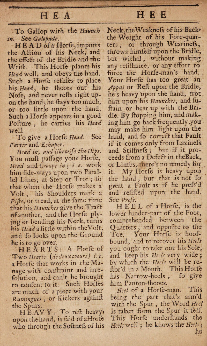 To Gallop with the Haunch in. See Galopade. H E A D of a Horfe, imports the Action of his Neck, and the effect of the Bridle and the Wrift. This Horfe plants his Head well, and obeys the hand. Such a Horfe refufes to place his Head, he Ihoots out his Nofe, and never refts right up¬ on the hand ; he ftays too much, of too little upon the hand. Such a Horfe appears in a good Pofture , he carries his Head well. To give a Horfe Head. See Partir and Echaper. Head in, and likewife the Hips. You mult paffage your Horfe, Head and Croupe in ; i.e. work him tide-ways upon two Paral¬ lel Lines, at Step or Trot ; fo that when the Horfe makes a Volt, his Shoulders mark a Pi fie, or tread, at the fame time that his Haunches give the Tra6t of another, and the Horfe ply¬ ing or bending his Neck, turns his Head a little within the Volf, and fo looks upon the Ground he is to go over. HEARTS: A Horfe of Two Hearts (dedeux coeurs) i.e. a Horfe that works in the Ma¬ nage with conftraint and irre- folution, and can’t be brought to confent to it. Such Elorfes are much of a piece with your Ramingms, or Kickers againft the Spurs. H E.AV Y : To reft heavy? upon the hand, is fard of aHorie who through the Softnefs of his Neck,the Weaknefs of his Back» the Weight of his Fore-quar¬ ters , or through Wearinefs, throws himlelf upon the Bridle, but withal, without making any refiftance, or any effort to force the Horfe-man’s hand. Your Horfe has too great an Appui or Reft upon the Bridle, he’s heavy upon the hand, trot him upon his Haunches, and fu- ftain or bear up with the Bri* die. By flopping him, and mak¬ ing him go back frequently,y ou may make him light upon the hand, and fo cor re 61 that Fault if it comes only from Lazinefs and Stiffnefs ; but if it pro¬ ceeds from a Defefr in theBack, or Limbs, t here’s no remedy for it. My Horfe is heavy upon the hand, but that is not fo ggeat a Fault as if he prefs’d and relifted upon_ the hand. See Prefs. H E E L of a Horfe, is the lower hinder-part of the Foot, comprehended between the Quarters, and oppofite to the Toe. Your Horfe is hoof- bound, and to recover his Heels you ought to take out his Sole, and keep his Heels very wide $ by which the Heels will be re- ftor’d in a Month.. This Horfe has Narrow-heels , fo give him Panton-fhooes. Heel of a Horfe-man. This being the part that’s arm’d with the Spur , the Word Heel is taken form the Spur it felf. This Horfe understands the Heels well ; he knows the Heels ;