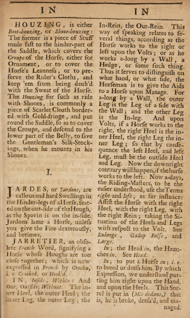 Boot-houzing, or Shooe-houzing : The former is a piece of Stuff made fail to the hinder-part of the Saddle, which covers the Croupe of the Horfe, either for Ornament, or to cover the Horfe’s Leannefs , or to pre- ferve the Rider’s Cloths, and keep ’em from being daub’d with the Sweat of the Horfe. The. Houzing for fuch as ride with Shooes, is commonly a piece of Scarlet Cloath border¬ ed with Gold-fringe , and put round the Saddle, fo as to cover the Croupe, and defcend to the lower part of the Belly, to fave the Gentleman’s Silk-Stock¬ ings, when he mounts in his Shooes. 1 • • • i T. JA R D E S, or Jardons, are callous and hard Swellings in the 1 Iinder-legs of alIorfe, feat- ed on the out-lide of theHough, as the Spavin is on the in-fide. Jardons lame a Horfe, unlefs you give the l ire dexteroufly, and betimes, JARRHTIER, an obfo- lete French Word, lignifying a Horfe whofe Houghs are too clofe together; which is noVv expreffed in French by Crochu, i e. Crooked, or Hook'd. I N , Injide, Within : And Out, Outjide, Without. The in¬ ner Heel, the outer Heel ; the inner Leg, the outer Leg ; the way of fpeaking relates to Lè¬ verai things, according as the Horfe works to the right or left upon the Volts ; or as he works a-long by a Wall , a Hedge, or fome fuch thing. Thus it ferves to dilKnguifh on what hand, or what fide, the Horfeman is to give the Aids to a Horfe upon Manage. For a-long by a Wall, the outer Leg is the Leg of a fide with the Wall ; and the other Leg is the In-leg. And upon Volts, if a Horfe works to the right, the right Heel is the in¬ ner Heel, the right Leg the in¬ ner Leg ; fo that by confe¬ rence the left Heel, and left Leg, muff be the outfide Heel and Leg. Now the downright contrary will happen,if the horfe works to the left. Now a-daysy the Riding-Mailers, to be the eafier underflood, ufe theTerms right and left, as for infiance: Aififl the Horfe wdth the right Heel, with the right Leg, with the right Rein ; taking the Si¬ tuation of the Heels and Legs with refpeft to the Volt. See Enlarge , Gallop Falfe , and Large. In ; the Head in, the Haun¬ ches in. See Head. , In ; to put a Horfe in ; i. e. to breed or drefs him. By which Exprellion, we underhand put¬ ting him right upon the Hand, and upon the Heels. This Sor¬ rel is put in {Mis dedans,) that is, he is broke, drefs’d, and ma¬ naged.