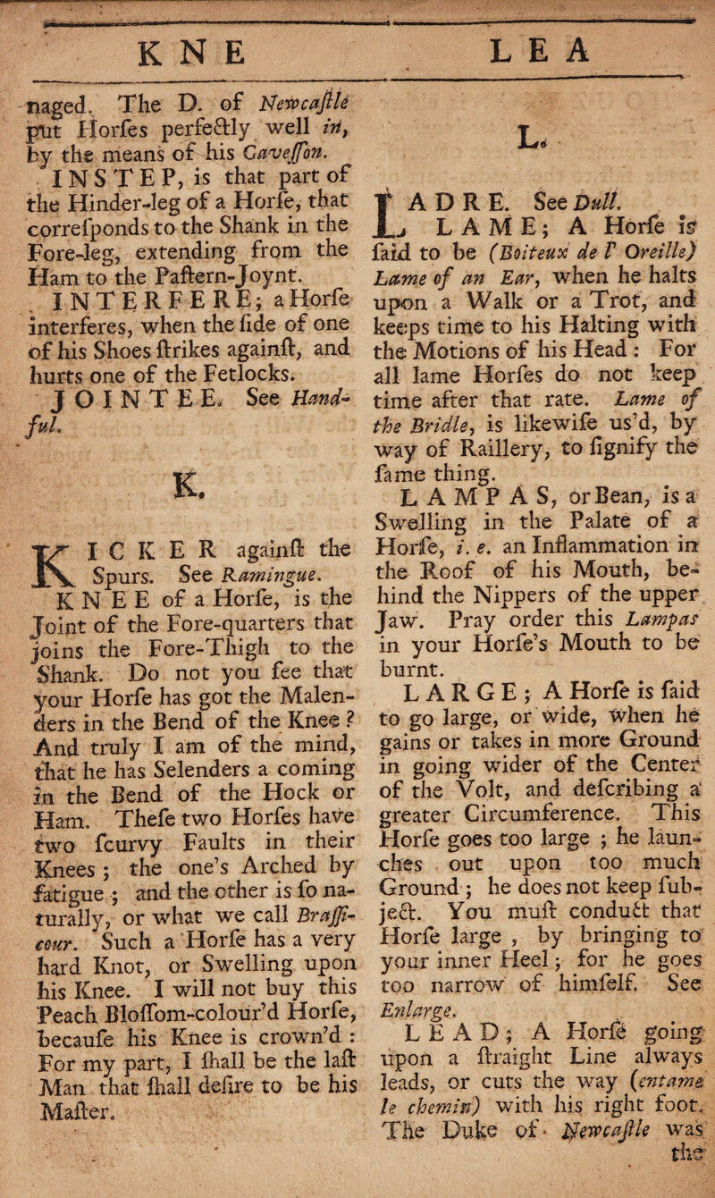 rnged. The D. of NewcajUé put Fîorfes perfectly well in, by the means of his Gaveffon. INSTEP, is that part of the Hinder-leg of a Horfe, that correlponds to the Shank in the Fore-leg, extending from the Ham to the Paftern-Joynt. INTERFERE; aHorfe interferes, when the fide of one of his Shoes ftrikes againft, and hurts one of the Fetlocks. JOINTEE. See Hand¬ ful, K. KICKER againfl: the Spurs. See Ramingue. K N E E of a Horfe, is the Joint of the Fore-quarters that joins the Fore-Thigh to the Shank. Do not you fee that your Horfe has got the Malen- ders in the Bend of the Knee ? And truly I am of the mind, that he has Selenders a coming in the Bend of the Hock or Ham. Thefe two Horfes have two fcurvy Faults in their Knees ; the one’s Arched by fatigue ; and the other is fo na¬ turally, or what we call BraJJi- ccur. Such a Horfe has a very hard Knot, or Swelling upon his Knee. I will not buy this Peach Bloflom-colour’d Horfe, becaufe his Knee is crown’d : For my part, I (hall be the laflr Man that ihall defire to be his Mailer» L, A D R E. See Dull, j L A M E ; A Horfe is faid to be (Boiteux de V Oreille) Lame of an Ear, when he halts upon a Walk or a Trot, and keeps time to his Halting with the Motions of his Head : For all lame Horfes do not keep time after that rate. Lame of the Bridle, is likewife us’d, by way of Raillery, to fignify the fame thing. LAMPÀS, or Bean, is a Swelling in the Palate of a Horfe, i. e. an Inflammation in the Roof of his Mouth, be¬ hind the Nippers of the upper Jaw. Pray order this Lamp as in your Horfe’s Mouth to be burnt. LARGE; A Horfe is faid to go large, or wide, When hé gains or takes in more Ground in going wider of the Center of the Volt, and defcribing a‘ greater Circumference. This Horfe goes too large ; he laun¬ ches out upon too much Ground ; he does not keep fub- ject. You mull condudt that Horfe large , by bringing to your inner Heel ; for he goes too narrow of himfelf, See Enlarge. LEAD; A Horfé going upon a flraight Line always leads, or cuts the way {entame le chemin) with his right foot» The Duke of* Nertcafle was thé