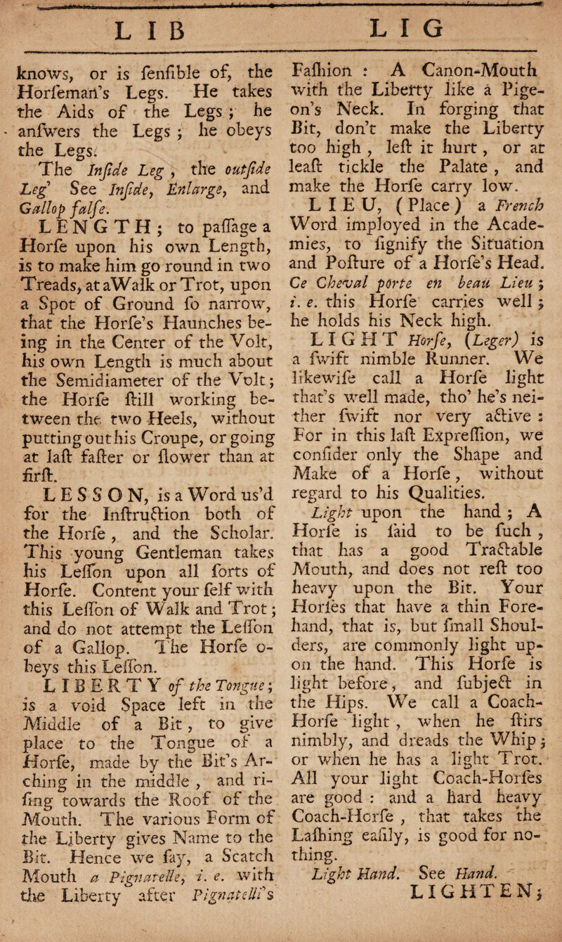 knows, or is fenfible of, the Horfemart’s Legs. He takes the Aids of the Legs ; he anfwers the Legs ; lie obeys the Legs. The bifide Leg , the outfde Leg See Inf de, Enlarge, and Gallop falfe. LENGTH; to paffage a Horfe upon his own Length, is to make him go round in two Treads, ataWalk or Trot, upon a Spot of Ground fo narrow, that the Llorfe’s Haunches be¬ ing in the Center of the Volt, his own Length is much about the Semidiameter of the Volt; the Horfe ftill working be¬ tween the two Heels, without putting out his Croupe, or going at laft fafter or flower than at firfl. LESSON, is a Word us’d for the Inftruftion both of the Horfe , and the Scholar. This young Gentleman takes his Lelfon upon all forts of Horfe. Content your felf with this Leflbn of Walk and Trot ; and do not attempt the Lelfon of a Gallop. T he Horfe o- beys this Lelfon. LIBERTY of the Tongue ; is a void Space left in the Middle of a Bit, to give place to the Tongue of a Horfe, made by the Bit’s Ar¬ ching in the middle , and ri¬ ling towards the Roof of the Mouth. The various Form of the Liberty gives Name to the Bit. Hence we fay, a Scatch Mouth a Pignatelle, i. e. with the Liberty after Plgnatelli s Fafliion : A Canon-Mouth with the Liberty like â Pige¬ on’s Neck. In forging that Bit, don’t make the Liberty too high , left it hurt, or at leaft tickle the Palate , and make the Horfe carry low. LIEU, ( Place ) a French Word imployed in the Acade¬ mies, to ftgnify the Situation and Pofture of a Horfe’s Head. Ce Cheval porte en beau Lieu ; i. e. this Horfe carries well ; he holds his Neck high. LIGHT Horfe, (Leger) is a fwift nimble Runner. We likewife call a Horfe light that’s well made, tho’ he’s nei¬ ther fwift nor very aftive : For in this laft Expreftion, we confider only the Shape and Make of a Horfe, without regard to his Qualities. Light upon the hand ; A Horfe is laid to be fuch , that has a good Traflable Mouth, and does not reft too heavy upon the Bit. Your Horiès that have a thin Fore¬ hand, that is, but fmall Shoul¬ ders, are commonly light up¬ on the hand. This Horfe is light before, and fubjeft in the Hips. We call a Coach- Horfe light , when he ftirs nimbly, and dreads the Whip ; or when he has a light Trot. All your light Coach-Horles are good : and a hard heavy Coach-Hcrfe , that takes the Lafhing eafily, is good for no¬ thing. Light Hand. See Hand. LIGHTEN;
