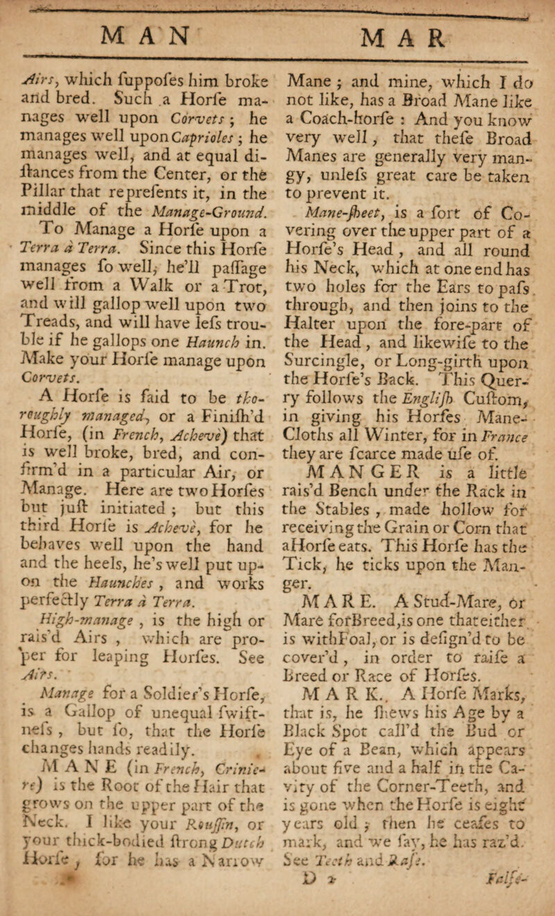 Airs, which fuppofes him broke and bred. Such a Horie ma¬ nages well upon Cornets ; he manages well upon Caprioles ; he manages well, and at equal di- ftances from the Center, or thé Pillar that reprelents it, in the middle of the Manage-Ground. To Manage a Horie upon a Terra à Terra. Since this Horfe manages fo well,- he’ll paffage well from a Walk or a Trot, and will gallop well upon two Treads, and will have lefs trou¬ ble if he gallops one Haunch in. Atake your Horfe manage upon Corvets. A Horfe is faid to be tho¬ roughly managed, or a Finifh’d Horfe, (in French, Achevé) that is well broke, bred, and con¬ firm’d in a particular Air, or Manage. Here are twoHorfes but juft initiated ; but this third Horie is Achevé, for he behaves well upon the hand and the heels, he’s well put up¬ on the Haunches , and works perfectly Terra à Terra. High-manage , is the high or rais’d Airs , which are pro¬ per for leaping Horfes. See Airs. Manage for a Soldier’s Horfe, is a Gallop of unequal fwift- nefs , but fo, that the Horfe changes hands readily. At A N E (in French, Crime- re) is the Root of the Hair that grows on the upper part of the Neck. I like your Roujfin, or your thick-bodied ftrong Dutch Horie j for he has a Narrow Mane ; and mine, which I do not like, has a Broad Mane like a Coach-horfe : And you know very well, that thefe Broad Atanes are generally very man¬ gy, unlefs great care be taken to prevent it. Mane-jheet, is a fort of Co¬ vering over the upper part of a Horfe’s Head , and all round his Neck, which at one end has two holes for the Ears topafs through, and then joins to the Halter upon the fore-part of the Head , and likewife to the Surcingle, or Long-girth upon the Horfe’s Back. This Quer- ry follows the Englijh Cuftom, in giving his Horfes Mane- Cloths all Winter, for in France they are fcarce made ufe of. MANGER is a little rais’d Bench under the Rack in the Stables , made hollow for receiving the Grain or Corn that aHorfeeats. This Horfe has the Tick, he ticks upon the Atau- g«r- At ARE. A Stud-Atare, 6r Alaré fofBreed,is one thateither is withFoafor is defign’dto be cover’d , in order to raife a Breed or Race of Horfes. At ARK.. A Horfe Atarks, that is, lie fhews his Age by a Black Spot call’d the Bud or Eye of a Bean, which appears about five and a half in ttie Ca¬ vity of the Corner-Teeth, and is gone when the Horfe is eighf years old , then he ceafes to mark, and we fay, he has raz.’d. See Teeth and Rajs. D * Fclfe-