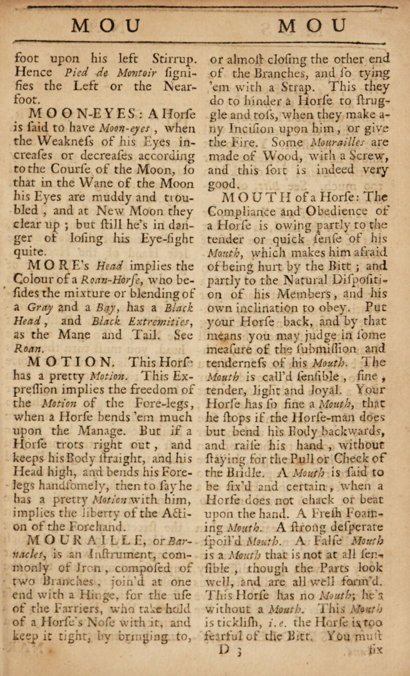 MOU MOU foot upon his left Stirrup. Hence Pied de Montoir Signi¬ fies the Left or the Near- foot. MOO N-E YES : A Horfe is laid to have Moon-eyes , when the Weaknefs of his Eyes in- creafes or decreafes according to the Courle of the Moon, lo that in the Wane of the Moon his Eyes are muddy and trou¬ bled , and at New Moon they clear up ; but flill he’s in dan¬ ger of lofing his Eye-light quite. Al O R E’s Head implies the Colour of a Roan-Horfe, who be- fides the mixture or blending of a Gray and a Bay, has a Black Head , and Black Extremities, as the Mane and Tail. See Roan. MOTION. This HorT has a pretty Motion. This Ex- preflion implies the freedom of the Motion of the Fore-legs, when a Horfe bends ’em much upon the Manage. But if a Horfe trots right out, and keeps his Body liraight, and lus Head high, and bends his Fore¬ legs handfomely, then to lay he has a pretty Motion with him, implies the liberty of the Acti¬ on of the Forehand. MO UR AILLE, o r Bar¬ nacles, is an Infiniment., com¬ monly of Iron, compofed of two Branches . join'd at one end with a Hi; ge, for the ufe of the Farriers, who take hoid of a Horfe’s Nofe with it, and keep it tight, by bringing to, or almoil doling the other end of the Branches, and fo tying ’em with a Strap. This they do to hinder a Iiorle to ftrug- gle and tols, when they make a- ny InciHon upon him, or give the Fire. Some Mourailles are made of Wood, with a Screw, and this foit is indeed very good. MOUT H of a Horfe : The Compliance and Obedience of a Florfe is owing partly to the tender or quick fenfe ot his Mouth, which makes him afraid of being hurt by the Bitt ; and partly to the Natural Difpoiiti- on of his Members, and his own inclination to obey. Put your Horfe back, and by that means you may judge in fome meafure of the lubmillion and tendernefs of his Mouth, i he Mouth is call’d fenfible , fine , tender, light and Joyal. four Horfe has fo fine a Mouth, that he flops if the Horfe-man does but bend his Body backwards, and raile his hand , without flaying for the Pull or Check of the Bridle. A Mouth is faid to be fix’d and certain , when a Horfe does not chack or beat upon the hand. A Freih Foam¬ ing Month. A llrong delperate f poll'd Mouth. A Falfe Mouth is a Mouth that is not at all fen- fible , though the Parts look well, and are all well form'd. This Horle has no Mouth; he's without a Mouth. This Mouth isticklifh, i.e. the Horfe is too fearful of the Bict, You mutt P ; üx