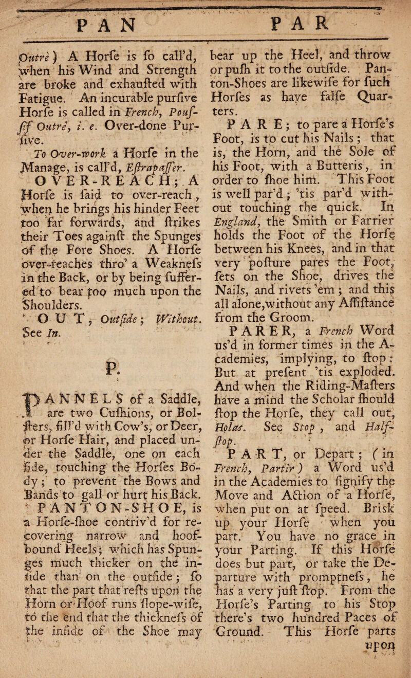 T putrè ) A Horfe is fo call’d, \vhen his Wind and Strength are broke and exhaufted with Fatigue. An incurable purfive Horfe is called in French, Pouf- ff Outre', i. e. Over-done Pur- jfive. To Over-work a Horfe in the .Manage, is call’d, Efirapaffer. OVER-REACH; A Horfe is laid to over-reach, when he brings his hinder Feet too far forwards, and ftrikes their Toes againft the Spunges of the Fore Shoes. A Florfe over-reaches thro’ a Weaknçfs in the Back, or by being buffer¬ ed to bear f:oo much upon the Shoulders. OUT, Out fide ; Without. See In. it p. ANNEES of a Saddle, are two Cuihions, or Bol- fters, fill’d with Cow’s, or Deer, or Horfe Hair, and placed un¬ der the Saddle, one on each fide, touching the Horfes Bo¬ dy ; to prevent the Bows and Bands to gall or hurt his Back. * PANT ON-SHOE, is ■a Horfe-fhoe contriv’d for re¬ covering narrow and hoof- bound' Heels ; which has Spun¬ ges much thicker on the in- fide than on the outfide ; fo that the part that refis upon the Horn or Hoof runs Hope-wife, to the end that the thicknefs of the infide of the Shoe may bear up the Heel, and throw orpufh it to the outfide. Pan» ton-Shoes are likewife for fuch Horfes as have falfe Quar¬ ters. PARE; to pare a Horfe’s Foot, is to cut his Nails ; that is, the Horn, and the Sole of his Foot, with a Butteris, in order to fhoe him. This Foot is well par’d ; ’tis par’d with¬ out touching the quick. In England, the Smith or Farrier bolds the Foot of the Horfç between his Knees, and in that very poflure pares the Foot, fets on the Shoe, drives thé Nails, and rivets ’em ; and this all alone,without any Affiftance from the Groom. PARER, a French Word us’d in former times in the A- cademies, implying, to flop : But at prefent ’tis exploded. And when the Riding-Mafiers have a mind the Scholar fhould flop the Horfe, they call out, Holas. See Stop , and Half- fop. PART, or Depart ; ( in French7 Partir ) a Word us’d in the Academies to fignify the Move and A£lion of a Horfe, when put on at fpeed. Brisk up your Horfe when you part. You have no grace in your Parting. If this Horfe does but part, or take the De¬ parture with promptnefs, he has a very juft flop. From the Horfe’s Parting to his Stop there’s two hundred Paces of Ground. This Florfe parts UpOJ}