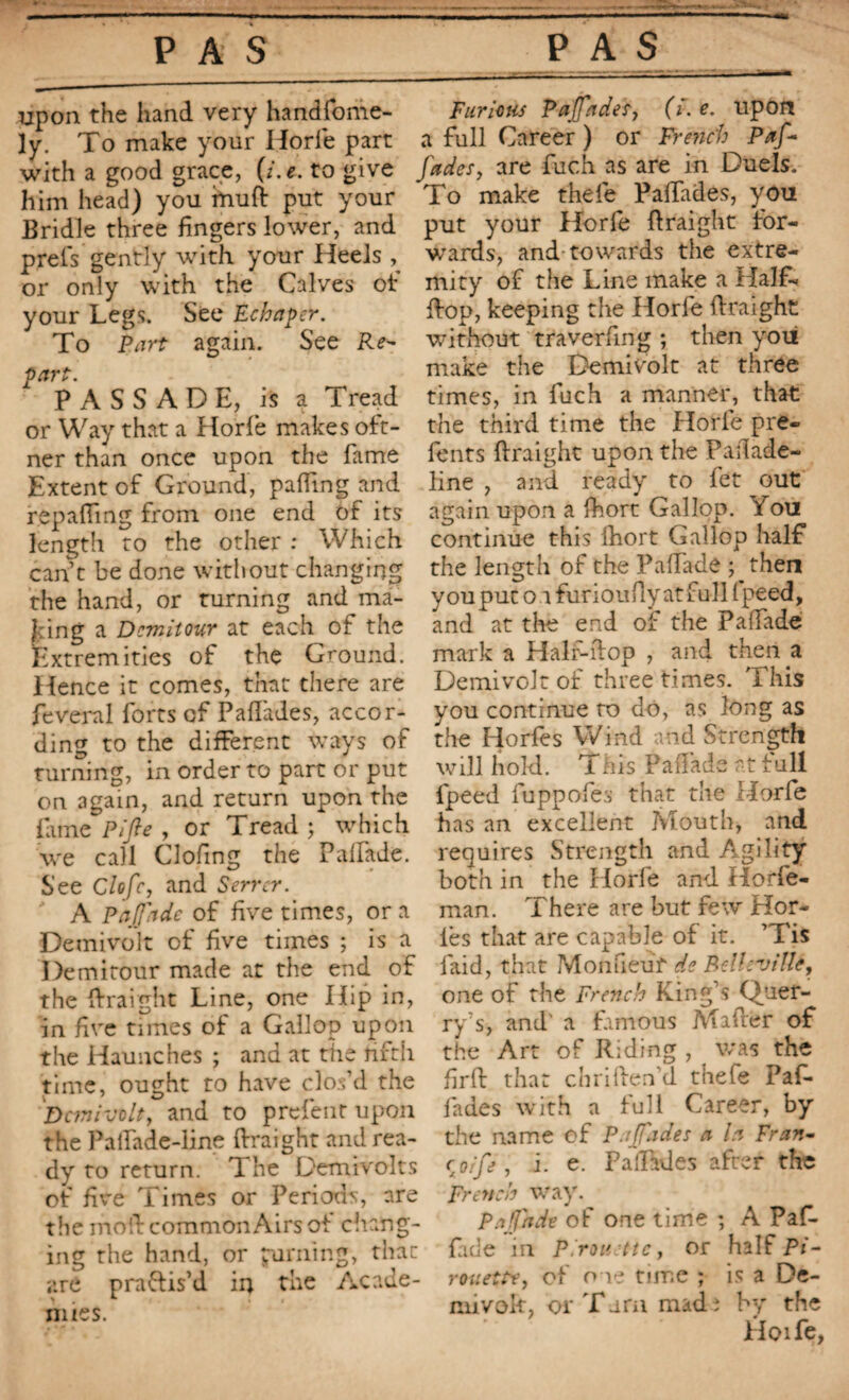 upon the hand very handfonie- ly. To make your Horle part with a good grace, (i.e. to give him head) you ittufi: put your Bridle three fingers lower, and prêts gently with your Heels or only with the Calves of your Legs. See Echaper. To Part again. See Re¬ part. PASSADE, is a i read or Way that a Horfe makes oft- ner than once upon the fame Extent of Ground, pafling and repaffmg from one end of its length to the other : Which cant be done without changing the hand, or turning and ma¬ king a Demit our at each of the Extremities of the Ground. Hence it comes, that there are feveral forts of Paffades, accor¬ ding to the different ways of turning, in order to part or put on again, and return upon the fame Pi fie , or Tread ; which we call Clofing the Palfade. See Clofc, and Serrer. A Pafiade of five times, or a Demivolt of five times ; is a Demitour made at the end of the ftraight Line, one Hip in, in five times of a Gallop upon the Haunches ; and at the fifth time, ought to have clos’d the Demivolt, and to prefent upon the Palfade-line ftraight and rea¬ dy to return. The Demivolts of five Times or Periods, are the mod common Airs of chang¬ ing the hand, or purning, that are practis’d in the Acade¬ mies. Furious Pa (fa des, (Y. e> upon a full Career ) or French Paf- fades, are fuch as are in Duels. To make thefe Paffades, you put your Horfe ftraight for¬ wards, and towards the extre¬ mity of the Line make a Half- ftop, keeping the Horfe ftraight without traverfing ; then you make the Demivolt at three times, in fuch a manner, that the third time the Horfe pre- fents ftraight upon the Pailade- line , and ready to fet out again upon a Ihort Gallop. You continue this fhort Gallop half the length of the Palfade ; then you put o r furioufty at full ( peed, and at the end of the Palfade mark a Halr-ftop , and then a Demivolt of three times. This you continue to do, as long as the Horfes Wind and Strength will hold. Tins Palfade at full fpeed fuppofes that the Horfe has an excellent Mouth, and requires Strength and Agility both in the Horfe and Horfe- man. There are but few Hor- ies that are capable of it. ’Tis faid, that Mon neuf de Belleville, one of the French King’s Quef- ry’s, and' a famous Mifter of the Art of Riding , was the firft that chriften’d thefe Paf¬ fades with a full Career, by the name of P .fades a la Fran- r orfe, i. e. Paffades after the French way. p.i fade of one time ; A Paf- fade in Pirouette, or half Pi¬ rouette, of one time ; is a De- mivok, or Tarn made by the Hoife,