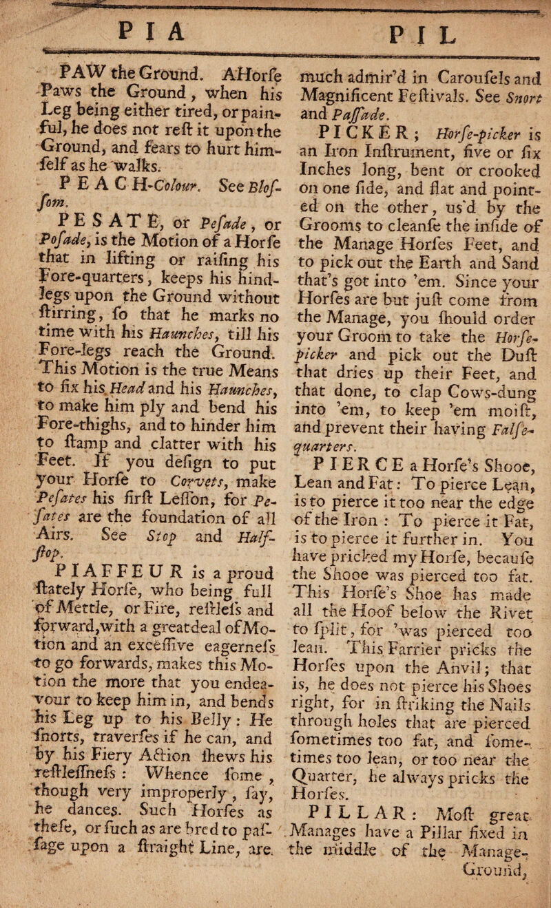 PAW the Ground. AHorfe Paws the Ground, when his Leg being either tired, orpain- fuJ, he does not reft it upon the Ground, and fears to hurt him- Self as he walks. P E A C H-Colour. See Blof- fom. PES ATE, or Pefade, or Pofade, is the Motion of a Horfe that in lifting or railing his Fore-quarters, keeps his hind¬ legs upon the Ground without ftirring, fo that he marks no time with his Haunches, till his Fore-legs reach the Ground. This Motion is the true Means to fix his, and his Haunches, to make him ply and bend his Fore-thighs, and to hinder him to ftamp and clatter with his Feet. If you defign to put your Horfe to Corvets, make Pefates his firft Leftbn, for Pe- fates are the foundation of all Airs. See Si op and Half- M; PIAFFE U R is a proud ftarely Horfe, who being full of Mettle, or Fire, reftlefs and jfprwardjWith a greatdeal of Mo¬ tion and an excémve eagernefs to go forwards, makes this Mo¬ tion the more that you endea¬ vour to keep him in, and bends his Leg up to his Belly : He feorts, traverfes if he can, and by his Fiery Aftion ihews his reftleflnefs : Whence feme , though very improperly , fay, he dances. Such Horfes as thefe, or fuch as are bred to paf- fage upon a flraight Line, are. much admir’d in Caroufels and Magnificent Feftivals. See Snort and Paffade. PICKER; Horfe-picker is an Iron Inftrurnent, five or fix Inches long, bent or crooked on one fide, and flat and point¬ ed on the other, us'd by the Grooms to cleanfe the infide of the Manage Horfes Feet, and to pick out the Earth and Sand that’s got into ’em. Since your Horfes are but juft come from the Manage, you ftiould order your Groom to take the Horfe- picker and pick out the Dull: that dries up their Feet, and that done, to clap Cows-dung into ’em, to keep ’em moi ft, and prevent their having Falfè- quarters. P I E R C E a Horfe’s Shooc, Lean and Fat : To pierce Lean, is to pierce it too near the edge of the Iron : To pierce it Fat, is to pierce it further in. You have pricked my Horfe, becaufq the Shooe was pierced too fat. This Horfe’s Shoe has made all the Hoof below the Rivet to fplit, for ’was pierced too Jean. This Farrier pricks the Horfes upon the Anvil ; that is, he does not pierce his Shoes right, for in ftriking the Nails through holes that are pierced fometimes too fit, and feme- times too lean, or too near the Quarter, he always pricks the Horfes. PILLAR: Moft great Manages have a Pillar fixed in the middle of the Manage- G round,