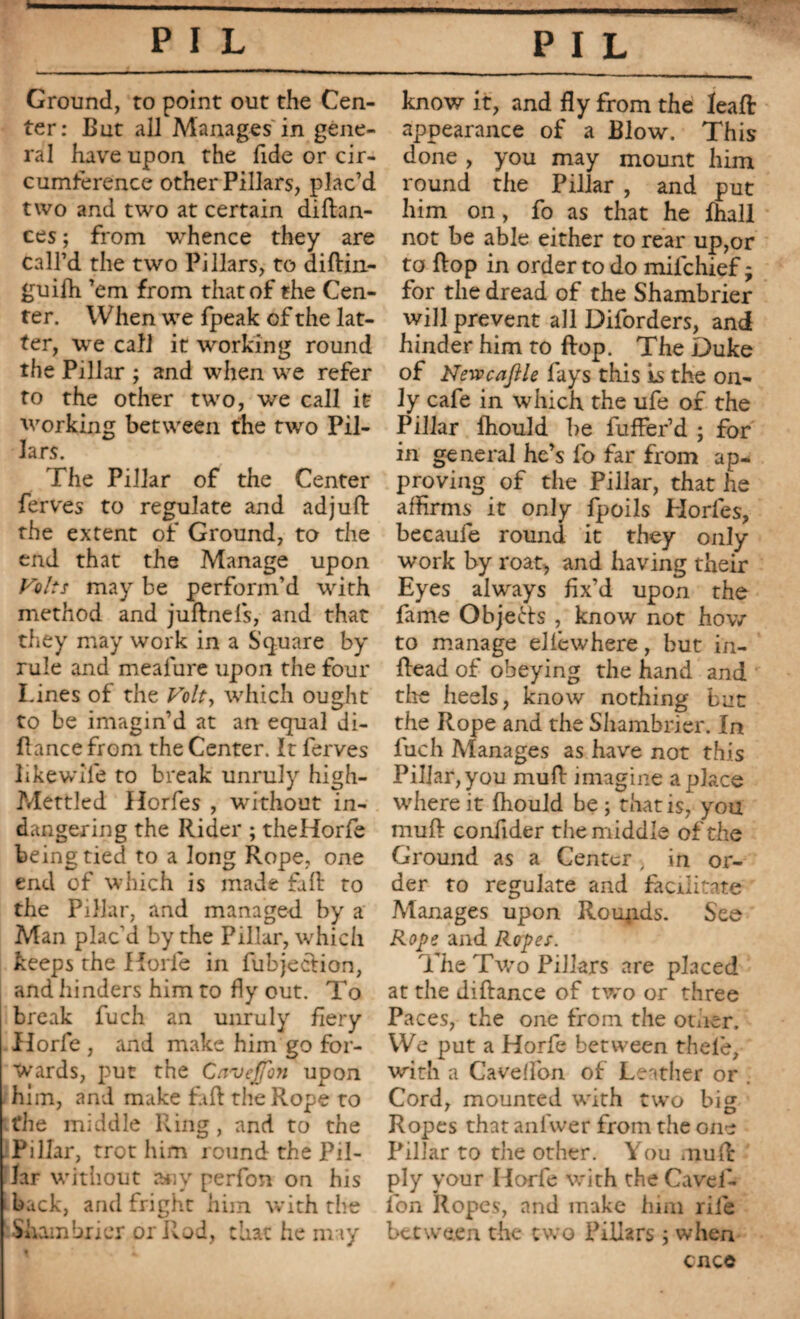 Ground, to point out the Cen¬ ter: But all Manages in gene¬ ral have upon the fide or cir¬ cumference other Pillars, plac’d two and two at certain diftan- ces ; from whence they are call’d the two Pillars, to diftin- guifh ’em from that of the Cen¬ ter. When we fpeak of the lat¬ ter, we call it working round the Pillar ; and when we refer to the other two, we call it working between the two Pil¬ lars. The Pillar of the Center ferves to regulate and ad juft the extent of Ground, to the end that the Manage upon Volts may be perform’d with method and juftnels, and that they may work in a Square by rule and meafure upon the four Lines of the Volt, which ought to be imagin’d at an equal di- flance from the Center. It ferves likewife to break unruly high- Mettled Horfes , without in- dangering the Rider ; theHorfe being tied to a long Rope, one end of which is made fall to the Pillar, and managed by a Man plac’d by the Pillar, which keeps the Horfe in fubjecdion, and hinders him to fly out. To break fuch an unruly fiery Horfe , and make him go for¬ wards, put the Ccvveffon upon him, and make f\ft the Rope to the middle Ring, and to the Pillar, trot him round the Pil¬ lar without any perfon on his back, and fright him with the Shambrier or Rod, that he may know it, and fly from the leaft appearance of a Blow. This done , you may mount him round the Pillar , and put him on , fo as that he fhall not be able either to rear up,or to flop in order to do mifchief ; for the dread of the Shambrier will prevent all Diforders, and hinder him to flop. The Duke of Nevpcafile fays this is the on¬ ly cafe in which the ufe of the Pillar fhould he fuffer’d ; for in general he’s fo far from ap¬ proving of the Pillar, that he affirms it only fpoils Horfes, becaufe round it they only work by roat, and having their Eyes alwrays fix’d upon the fame Objects , know not how to manage ellcwhere, but in- ftead of obeying the hand and the heels, know nothing but the Rope and the Shambrier. In luch Manages as have not this Pillar, you mu A imagine a place where it fhould be ; that is, you muft confider the middle of the Ground as a Center , in or¬ der to regulate and facilitate Manages upon Roupds. See Rope and Ropes. The Two Pillars are placed at the diftance of rwo or three Paces, the one from the other. We put a Horfe between thele, with a Caveflon of Leather or . Cord, mounted writh two big Ropes that anivver from the one Pillar to the other. You muft ply your Horfe w'ith theCavel- fon Ropes, and make him rile between the two Pillars ; when cnco