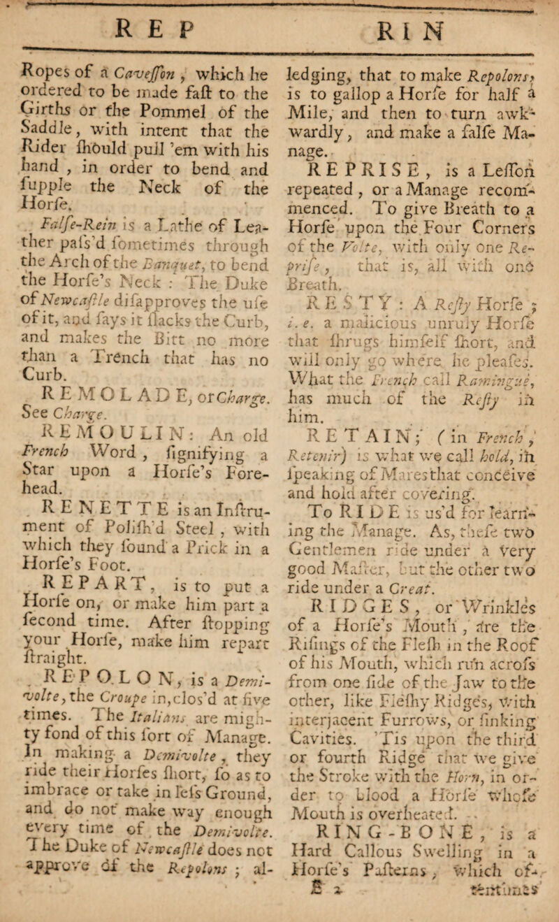 Ropes of a Cans effort, which he ordered to be made fafl: to the Girths or the Pommel of the Saddle, with intent that the Rider fhôuld puJl ’em with his hand , in order to bend and luppJe the Neck of the Hor le. Fa If’-Rein is a Lathe of Lea¬ ther pal's d fometimês through the Arch of the Banquet, to bend the Horfe’s Neck : The Duke of Newcaftle difapproves the ufe of it, and fays it Hacks the Curb, and makes the Bitt no more than a Trench that has no Curb. R E M O L A D E, or Charge. See Charge. RE MOULIN: An old French Word , fignifying a Star upon a Horfe’s Fore¬ head. R E N E T T E is an Infini¬ ment of Pohfh'd Steel , with which they found a Prick in a Horfe’s Foot. REPART, is to put a Horfe on, or make him part a fécond time. After Bopping your Horfe, make him repart ftraight. REPO.LON, isa Demi- njolte, the Croupe in,clos’d at five times. 1 he Italians are migh¬ ty fond of this fort of Manage. In making- a Dcmiasolte , they ride their Horfes fliort, fo as to imbiace or take in Eels Ground, and do not make way enough every time of the Demivolte. I he Duke of Hevtcafle does net approve Gi the Repo Ions ; al¬ ledging, that to make Repolons> is to gallop a Horfe for half â Mile, and then to turn awk¬ wardly , and make a falfe Ma¬ nage. REPRISE, is a LefTon repeated , or a Manage recom¬ menced. To give Breath to a Horfe upon the Four Corners of the Volte, with only one Re- Prife, that is, all with onO Breath. R E S' TY : A Ref y Horfe ; i. e. a malicious unruly Horfe that fhrugs him felt Ihort, and will only go where lie pleafeh What the Frenqh call Rarr.inguè, has much of the Rcfty in him. R E T A I N ; ( in French , Retenir) il what we call hold, m fpeaking of Mares that conceive and hold after covering. To RIDE is us’d for learn¬ ing the Manage. As, thefe two Gentlemen r;de under à Very good Mader, cut the other two ride under a Créât. RIDGES, or Wrinkles of a Horfe’s Mouth', rhe the Rifmgs of the Flefh in the Roof of his Mouth, which run acrofs from one fide of the J aw to the other, like Flèlliy Ridges, With interjacent Furrows, or finking Cavities. Tis upon the third or fourth Ridge that we give the Stroke with the Horn, in or¬ der to Llood a Horfe whefe Mouth is overheated. -• RING-BONE, is a Hard Callous Swelling in a Horle’s Pailexns, which cG