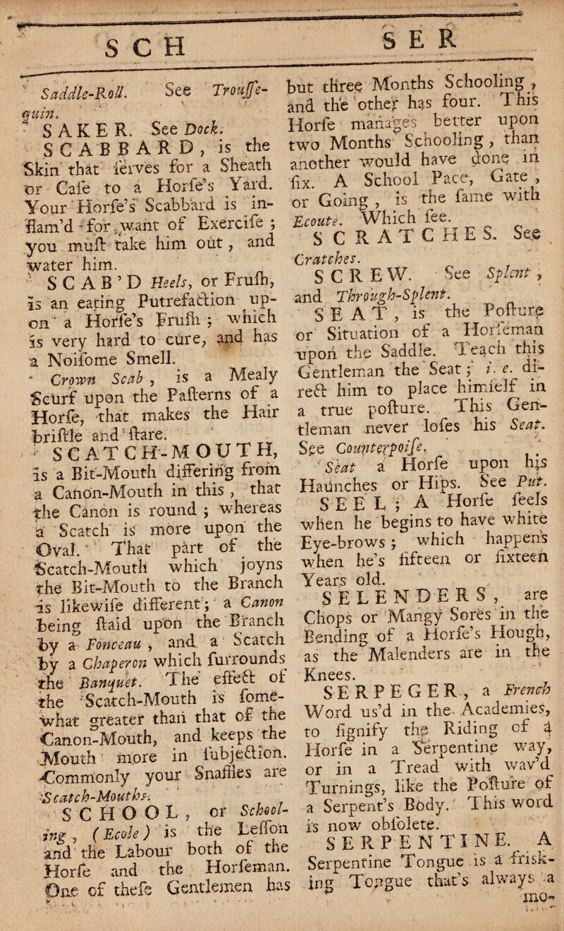 Saddle-Roll- See Tnaffe- \ ' ! quin. S AKER. See Dock. SCABBARD, is the Skin that leives for a Sheath or Cafe to a Horfe0 s Yard. Your'Horfe’s Scabbard is in¬ flam'd ■ for .want of Exercife ; you mud take him out, and water him. SCAR’D Heels, or Frufh, is an eating Putrefaction up¬ on'1 a Horfe’s Frufh ; which is very hard to cure, ?nd has a Noifome Smell. Crown Scab , is a Mealy Scurf upon the Paderns of a Horfe, that makes the Hair bridle and; dare. - * SCATCH-MOUTH, is a Bit-Mouth differing from a Canon-Mouth in this , that the Canon is round ; whereas a Scatch is more upon the Oval. ' That part of the Scatch-Mouth which joyns the Bit-Mouth to the Branch is likewife different ; a Canon being daid upon the Branch by a Fonceau , and a Seated by a Chaperon which furrounds the Banquet. X he yfieft of the “Scatch-Mouth is fome- what greater thaii that of the Canon-Mouth, and keeps the Mouth more in fubje&îon. Commonly your Snaflies are ■S catch -Mouths. SCHOOL, or School¬ ing 5 ( Ecole ) is tile Led on and the Labour both of the Horfe and the Horfeman. One of thefs Gentlemen has but three Months Schooling , and the other has four. IT his Horfe manages better upon two Months Scnooling , than, another would have done in fix. A School Pace, Gate , or* Going , is the fame with Ecoute. Which fee. SCRATCHES. See . Cratches. S C R E W. See Splcnt , and Through-Splcnt. SEA T , is the Podure or Situation of a Honëman upon the Saddle. Teach this Gentleman the'Seat i.e. di- reft him to place himielf in a true podure. ihis Gen¬ tleman never lofes his Seat. See Counterpoife. Seat a Horfe upon his HaUnches or Hips. See Put. S E E L ; A Horfe feels when he begins to have white Eye-brows ; which happens when he’s fifteen or dxteen Years old. SELENDERS, are Chops or Mangy Sores in the Bending of a Eiorfe’s Hough, as the Malenders are in the Knees. SERPEGER, a French Word us’d in the- Academies, to dignify the Riding of 4 Horfe in a ‘Serpentine way, or in a Tread with wav’d Turnings, like the Podure of a Serpent’s Body. This word is now oblolete. SERPEN TINE., A Serpentine Tongue is a frisk¬ ing Tongue that’s always a mo