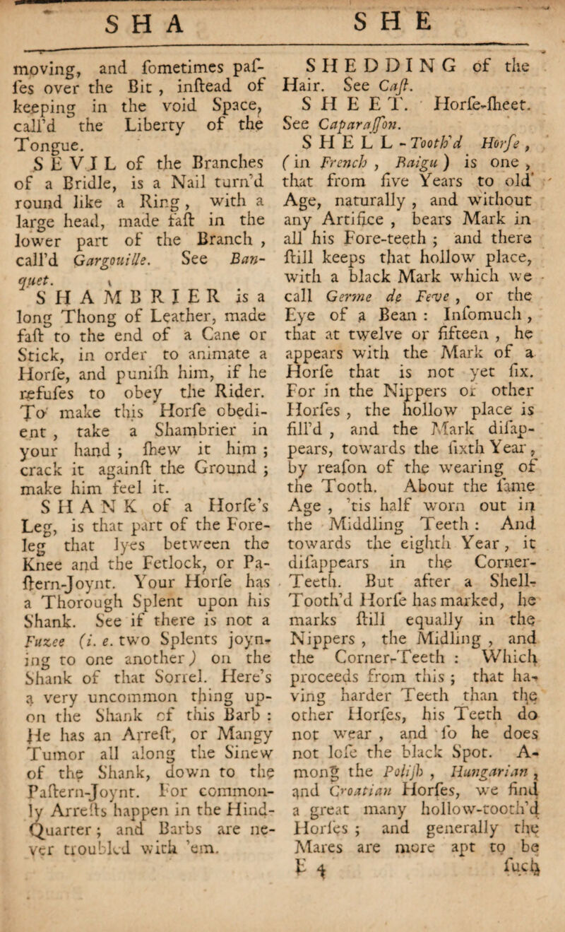 moving, and fometimes paf- ies over the Bit , infiead ot keeping in the void Space, call’d the Liberty of the Tongue. S £ V I L of the Branches of a Bridle, is a Nail turn’d round like a Ring, with a large head, made tail in the lower part of the Branch , call’d Gargouille. See Ban- QUEt. \ SHAMCRIER is a long Thong of Leather, made faft to the end of a Cane or Stick, in order to animate a Horfe, and punilh him, if he refufes to obey the Rider. Jo make this Horfe obedi¬ ent , take a Shambrier in your hand ; Ihew it him ; crack it againft the Ground ; make him feel it. S H A N K of a Horfe’s Leg, is that part of the Fore¬ leg that lyes between the Knee and the Fetlock, or Pa- Rern-Joynt. Your Horfe has a Thorough Splent upon his Shank. See if there is not a Fuzee (i. e. two Splents joyn* ing to one another,) on the Shank of that Sorrel. Here’s a very uncommon thing up¬ on the Shank of this Barb : He has an Apre ft, or Mangy Tumor all along the Sinew of the Shank, down to the Paftern-Joynt. For common¬ ly Ar refis happen in the Hind- Quarter ; and Barbs are ne¬ ver troubled with ’em. SHEDDING of the Hair. See Cafl. S FI E E T. Llorfe-fheet. See Caparajfon. S LI E L L - Tooth'd Horfe , ( in French , Baigu ) is one , that from live Years to old’ Age, naturally , and without any Artifice , bears Mark in all his Fore-teeth ; and there Rill keeps that hollow place, with a black Mark which we call Ger?ne de Fe<ve , or the Eye of a Bean : Infomuch , that at twelve or fifteen , he appears with the Rlark of a Horfe that is not yet fix. For in the Nippers or other Horfes , the hollow place is fill’d , and the Mark difap- pears, towards the fixthYear, by reafon of the wearing of the Tooth. About the lame Age , ’tis half worn out in the Middling Teeth : And towards the eighth Year, it difappears in the Corner- Teeth. But after a Shell- Tooth’d Horfe has marked, he marks Rill equally in the Nippers , the Midling , and the Corner-Teeth : Which proceeds from this ; that ha-» ving harder Teeth than the other Horfes, his Teeth do not w^ear , and lo he does not lofe the black Spot. A- mong the Polijh , Hungarian x ^nd Croatian Florfes, we find a great many hollow-tooth’4 Horles ; and generally the Mares are more apt to be r *