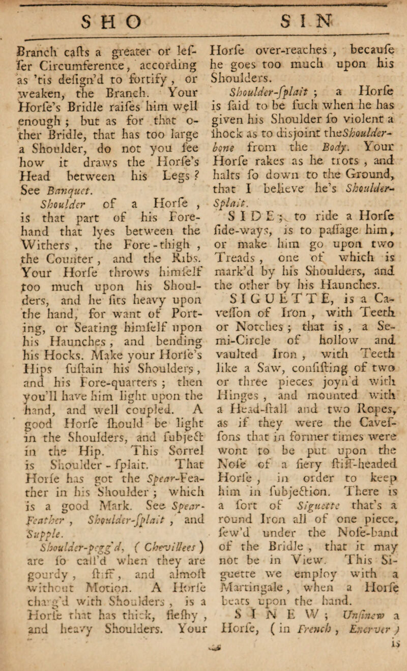 Branch cads a greater or lef- Horfe over-reaches , becaufe fer Circumference, according he goes too much upon his as ’tis defign’d to fortify , or Shoulders, weaken, the Branch. Your Shoulder-fplait ; a Horfe Horfe’s Bridle raifes him well is faid to be fuch when he has enough ; but as for that o- ther Bridle, that has too large a Shoulder, do not you lee how it draws the Horfe’s Head between his Legs ? See Banquet. Shoulder of a Horfe , is that part of his Fore¬ hand that lyes between the Withers , the Fore-thigh , the Counter, and the Ribs. Your Horfe throws himièlf too much upon his Shoul¬ ders, and he fits heavy upon the hand, for want of Port¬ ing, or Seating himielf upon his Haunches , and bending his Hocks. Make your Horle’s Hips fuftain his Shoulders, and his Fore-quarters ; then you’ll have him light upon the hand, and well coupled. A good Horfe fhould be light in the Shoulders, and fubje£t in the Hip. This Sorrel is Shoulder - fplait. That Horfe has got the Spear-Fea¬ ther in his Shoulder ; which is a good Mark. See Spear- Feather , Shoulder-fplait , and Supple. Shoulder-pegg'd, ( Cheajillees ) are lb call’d when they are gourdy , d;ff, and almoil without Motion. A Horfe chang'd with Shoulders , is a Korïe tirât has thick, llefhy , and heavy Shoulders. Your given his Shoulder fo violent a ihock as to disjoint th^Shoulder- bone from the Body. Your Horfe rakes as he trots , and halts fo down to the Ground, that I believe lie’s Shoulder- Splait. SIDE;, to ride a Horfe fide-ways, is to pad'age him, or make him go upon two Treads , one of which is mark’d by his Shoulders, and the other by his Haunches. SI GUETTE, is a Ca~ veflon of Iron , with Teeth or Notches ; that is , a Se¬ mi-Circle of hollow and vaulted Iron , with Teeth like a Saw', confifting of two or three pieces joyn'd with Hinges , and mounted with a Head-frail and two Ropes, as if they were the Cavef- fons that in former times were wont to be put upon the Nofe of a fiery Biff-headed Horfe , in order to keep him in fubjeftion. There is a fort of SI guette that’s a round Iron all of one piece, few’d under the Nole-band of the Bridle , tint it may not be in View. This Si- guetre we employ with a Martingale, when a Horfe beats upon the hand. SINE W ; Umliteip a Horfe, ( in French , Enerver )