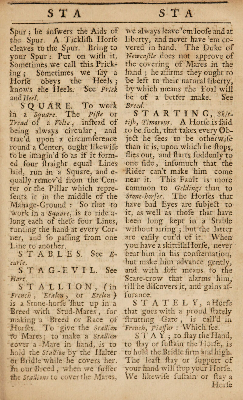 Spur ; he anfwers the Aids of the Spur. A Ticklifh Horfc cleaves to the Spur. Bring to your Spur : Put on with it. Sometimes we call this Prick¬ ing ; Sometimes we lay a Horfe obeys the Heels ; knows the Heels. See Prick and Heel. SQUARE. To tvork in a Square. The Pifie or Tread of a Volte, inftead of being always circular, and trac’d upon a circumference round a Center, Ought likewife to be imagin’d fo as if it form¬ ed four ftraight equal Lines laid, run in a Square, and e- qually remov'd from the Cen¬ ter or the Pillar which repre- fents it in the middle of the Mauage-Ground : So that to work in a Square, is to ride a- Jong each of thele four Lines, turning the hand at every Cor¬ ner, and fo palling from one Line to another. STABLES. See £- curie. S T A G - E V I L. See Hart. STALLION, (in French , Etalon , or Etelon ) is a Stone-horfe’Ihut up in. a Breed with Stud-Mares, for making a Breed or Race of Iloifes. To give the Stallioji t*o Mares; to make a Stallion cover a Mare in hand, is to hold the Stallion by the Halter Or Bridle while he covers her. In our Breed , when we luffer the Stallions to cover the Mares, we always leave ’em loofe and at liberty, and never have ’em co¬ vered in hand. The Duke of NewcaJJle does not approve of the covering of Mares in the hand ; lie affirms they ought to be left to their natural liberty, by which means the Foal will be of a better make. See Breed. STARTING, Skit- tijl), Timorous. AHorfeisfaid to be fuch, that takes every Ob¬ ject he fees to be other wife than it is, upon which he flops, flies out, and ftarts fuddenly to one fide, infomuch that the Rider can’t make him come near it. This Fault is more common to Geldings than to Stone-horJ'es. The Horfes that have bad Eyes are fubjeft to it, as well as thole that have been long kept in a Stable without airing ; but the latter are eafily cur’d of it. When you have a skittiflillorfe, never beat him in his conlternation, but make him advance gently, and with foft means to the Scare-crcw that alarms him, rill he difeovers it, and gains af- furance. STATELY, a Horfe that goes with a proud Rarely flrutting Gate , is call’d in French, Piajf'ur : Which fee. S TA V ; to Ray the Hand, to Ray or fuRain the Horfe, is to hold the Bridle firm and high. T he leaR Ray or fupport of your hand will Rop your Horfe. We likewife fuftain or Rav a Hcilc