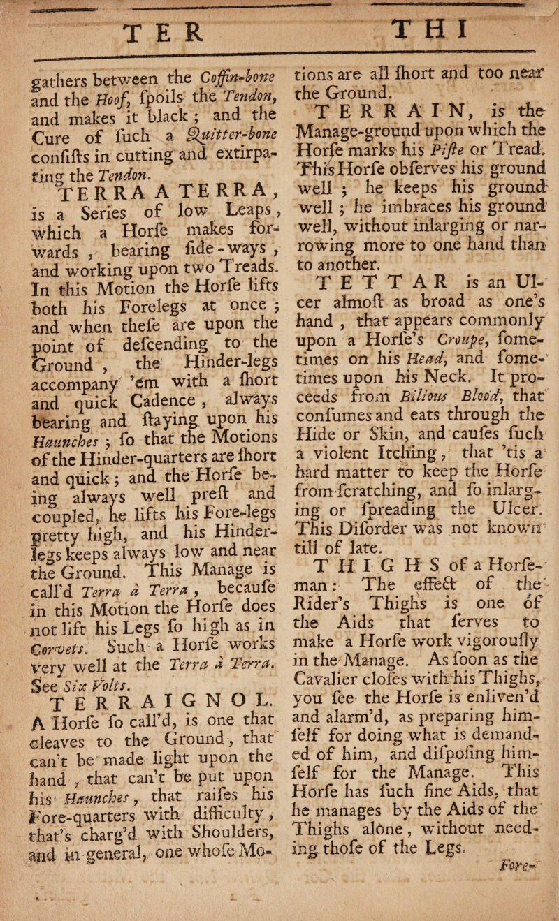gathers between the Coffin-bone and the Hoof, Ipoils the Tendon, and makes it black ; and the Cure of inch a Quitter-bone confifts in cutting and extirpa¬ ting the Tendon. terra a terra, is a Series of low Leaps, which a Horfe makes for¬ wards , bearing fide - ways , and working upon two T reads. In this Motion the Horfe lifts both his Forelegs at once ; and when thefe are upon the point of defcending to the Ground , the Hinder-legs accompany ’em with a fhort and quick Cadence , always bearing and Raying upon his Haunches y fo that the Motions of the Hinder-quarters are ihort and quick ; and the Elone be¬ ing always well preft and coupled, he lifts his Fore-legs pretty high, and his Hinder- legs keeps always low and near the Ground. This Manage is call’d Terra à Terra , becaufe in this Motion the Horfe does not lift his Legs fo high as in G orvets. Such a Horfe works very well at the Terra À Terra. See Six Volts. terraigmol. A Horfe fo call’d, is one that cleaves to the Ground , that can’t be made light upon the hand , that can’t be put upon his Haunches, that raifes his Fore-quarters with difficulty, that’s charg’d with Shoulders, ajid in general, one whofe Mo¬ tions are all fhort and too near the Ground. TERRAIN, is the Manage-ground upon which the Horfe marks his Pi fie or Tread. This Horfe obferves his ground well ; he keeps his ground well ; he imbraces his ground well, without inlarging or nar¬ rowing more to one hand than to another. T E T T A R is an Ul¬ cer almoft as broad as one’s hand , that appears commonly upon a Horfe’s Croupe, fome- times on his Head, and fome- times upon his Neck. It pro¬ ceeds from Bilious Blood, that confumesand eats through the Hide or Skin, and caufes fuch a violent Itching, that ’tis a hard matter to keep the Horfe from Scratching, and fo inlarg¬ ing or lpreading the Ulcer. This Dilorder was not known till of late. T H I G H S of a Horfe- man : The dfeft of the Rider’s Thighs is one of the Aids that ferves to make a Horfe work vigoroufly in the Manage. As foon as the Cavalier doles with his Thighs, you fee the Horfe is enliven’d and alarm’d, as preparing him- felf for doing what is demand¬ ed of him, and difpofmg him- felf for the Manage. This Horfe has fuch hne Aids, that he manages by the Aids of the Thighs alone , without need¬ ing thofe of the Legs. Fore*'
