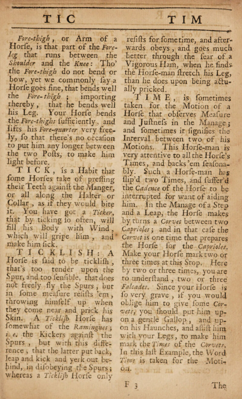 Fore-thigh, or Arm of a Horfe, is that part of the Fore¬ leg that runs between the Shoulder and the Knee : Tho’ the Fore-thigh do not bend or bow, yet we commonly fay a Horfe goes fine, that bends well the Fore-thigh ; importing thereby , that he bends well his Leg. Your Horfe bends the Fore-thighs fufficiently. and lifts his Fore-quarter very free¬ ly, fo that there’s no cccafion to put him any longer between the two Polls, to make him light before. TICK, is a Habit that fome Horfes take of prefiing their Teeth againll the Jvlanger, or all along the Halter or Collar , as if they would bite it. You have got a Ticker, that by ticking lb often, will fill his Body with YVind, which will gripe him , and make him fick. TICKLISH: A Horfe is faid to be ticklilh , that’s too tender upon the Spur, and too fenfible, that does not freely fly the Spurs , but in fome mcafure refills ’em , throwing himlelf up when they come near and prick his Skin. A Ticklijh Horle has fomewhat of the Kaminguesj i. <?. the Kickers againft the Spurs , but with this diffe¬ rence , that the latter put hack, leap and kick and yerk out be¬ hind, in difobeying the Spurs; whereas a Ticklijh Horfe only refills for fome time, and after¬ wards obeys , and goes much better through the fear of a Vigorous Ham, when he finds- the Korfe-man ffretch his Leg, than he does upon being a£lu- ally pricked. T I M E , is fometimes taken for the Motion of a Horfe that obferves Meafure and Jullnefs in the Manage ; and fometimes it lignifies the Interval between two of his Motions. This Horfe-man is very attentive to all the Horfe’s Times, and backs’em feafona- bly. Such a Horfe-man has fiip’d two Times, and fuffer’d the Cadence of the Horfe to be interrupted for want of aiding him. In the Manage of a Step and a Leap, the Horfe makes by turns a Corvet between two Caprioles ; and in that cafe the Corvet is one time that prepares the Horfe for the Caprioles. Make your Horfe mark two or three times at this Stop. Here by two or three times, you are to underliand , two or three F alcades. Since your Horfe is fo very grave , if you would oblige him to give fome Cor- 'vets, you ihould put him up¬ on a gentle Gallop , and up¬ on Iris Haunches, and afiill him with your Legs, to make him mark the 'Times of the Corvets. In this lall Example, the Word Time is taken for the Moti¬ on..