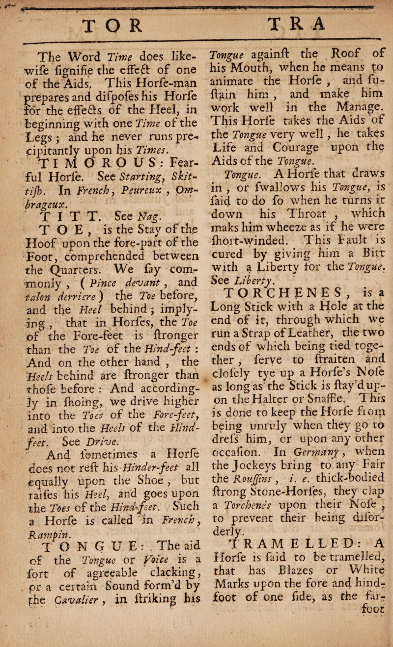 The Word Time does like- wife lignifie the effect of one of the Aids, This Horfe-man prepares and difpofes his Horfe for the effe&s of the Heel, in beginning with one Time of the Legs ; and he never runs pre- cipitantly upon his Times. TIMOROUS: Fear¬ ful Horfe. See Starting, Skit- tijh. In French, Peureux , Om¬ brageux. T I T T. See Nag. TOE, is the Stay of the Hoof upon the fore-part of the Foot, comprehended between the Quarters. We fay com¬ monly , ( Pince devant, and talon derrière ) the Toe before, and the Heel behind ; imply¬ ing , that in Horfes, the Toe of the Fore-feet is ftronger than the Toe of the Hind-feet : And on the other hand , the Heels behind are ftronger than thofe before : And according¬ ly in fnoing, we drive higher into the Toes of the Forefeet, and into the Heels of the Hind- feet. See Drive. And fometimes a Horfe dees not reft his Hinder feet all equally upon the Shoe , but raifes his Heel, and goes upon the Toes of the Hindf eet. Such a Horfe is called in French, Ramp in. TONGUE: The aid of the Tongue or Voice is a fort of agreeable clacking, or a certain Sound form’d by the Cavalier, in itriking his Tongue again!! the Roof of his Mouth, when he means to animate the Horfe , and fu- ftfiin him , and make him work well in the Manage. This Horfe takes the Aids of the Tongue very well, he takes Life and Courage upon the Aids of the Tongue. Tongue. A Horfe that draws in , or fwallows his Tongue, is faid to do fo when he turns it down his Throat , which maks him wheeze as if he were fhort-winded. This Fault is cured by giving him a Bitt with a Liberty for the Tongue. See Liberty. TORCHENES, is a Long Stick with a Hole at the end of it, through which we run a Strap of Leather, the two ends of which being tied toge¬ ther , ferve to ffraiten and clofely tye up a Horfe’s Nofe as long as' the Stick is Bay’d up¬ on the Halter or Snaffle. This is done to keep the Horfe from being unruly when they go to drefs him, or upon any other occafion. In Germany, when the Jockeys bring to any Fair the Roujjins , i. e. thick-bodied ffrong Stone-Horles, they clap a Torchene's upon their Nofe , to prevent their being dil'or- derly. TRAMELLED: A Horfe is faid to be tramelled, that has Blazes or White Marks upon the fore and hind- foot of one fide, as the far- fcot