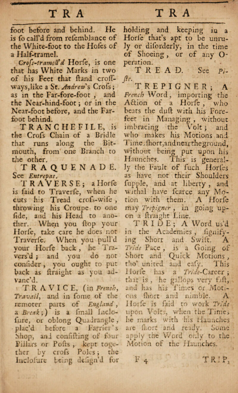 foot before and behind. He is fo call’d from relemblance of the White-foot to the Holes of a Half-tramel. Crofs-tramell'd Horfe, is one that has White Marks in two of his Feet that Rand croff- ways,like a S’t. Andre tv's Crofs ; as in the Far-fore-foot , and the Near-hind-foot ; or in the Near-foot before, and the Far- foot behind. TRAN CHE FILE, is the Crofs Chain of a Bridle that runs along the Bit- inouth, from one Branch to the other. TRAQUENADE. See Entrepris, TRAVERSE; a Horfe is faid to Traverfe, when he cuts his Tread crofs-wife , throwing his Croupe to one fide, and his Head to ano¬ ther. When you Bop your Horfe, take care he does not Traverfe. When you pull'd your Horfe back , he Tra¬ vers’d ; and you do not coniider , you ought to put back as Rraight as you ad¬ vanc’d. TR A VI C E, (in French, Travail, and in fome of the remoter parts of England , a Break ; ) is a fmall Inclo- fure, or oblong Quadrangle, plac’d before a Farrier’s Shop, and confiding of four Piilars or Pofts , kept toge¬ ther by crofs Poles ; the holding and keeping iu a Horle that’s apt to be unru¬ ly or dilorderly, in the time of Shoeing, or of any O- peration. * • TREAD. See p/- M TREPIGNER; A French Word, importing the A&ion of a Horfe , who bears the dull with his Fore¬ feet in Managing , without imbracing the Volt ; and who makes his Motions and Time, Ihort,and near theground, without being put upon his Haunches. This is general¬ ly the Fault of luch Horles as have not their Shoulders fupple, and at liberty , and withal have fcarce any Mo¬ tion with them. A Horfe may Trépigner , in going up¬ on a Rraight Line. T RIDE; A Word us’d in the Academies , fignify- ing Short and Swift. A Tride Pace , is a Going of Short and Quick Motions, tho’ united and eafy. This Horfe has a 7>/V<?-Career ; that is , he gallops very £tR, and has his Times or Moti¬ ons Biort and nimble. A Horfe is laid to work Tride upon Volts, when the Times lie marks with his Haunches are B.ort and ready. Some apply the Word only to the Motion of the i launches.