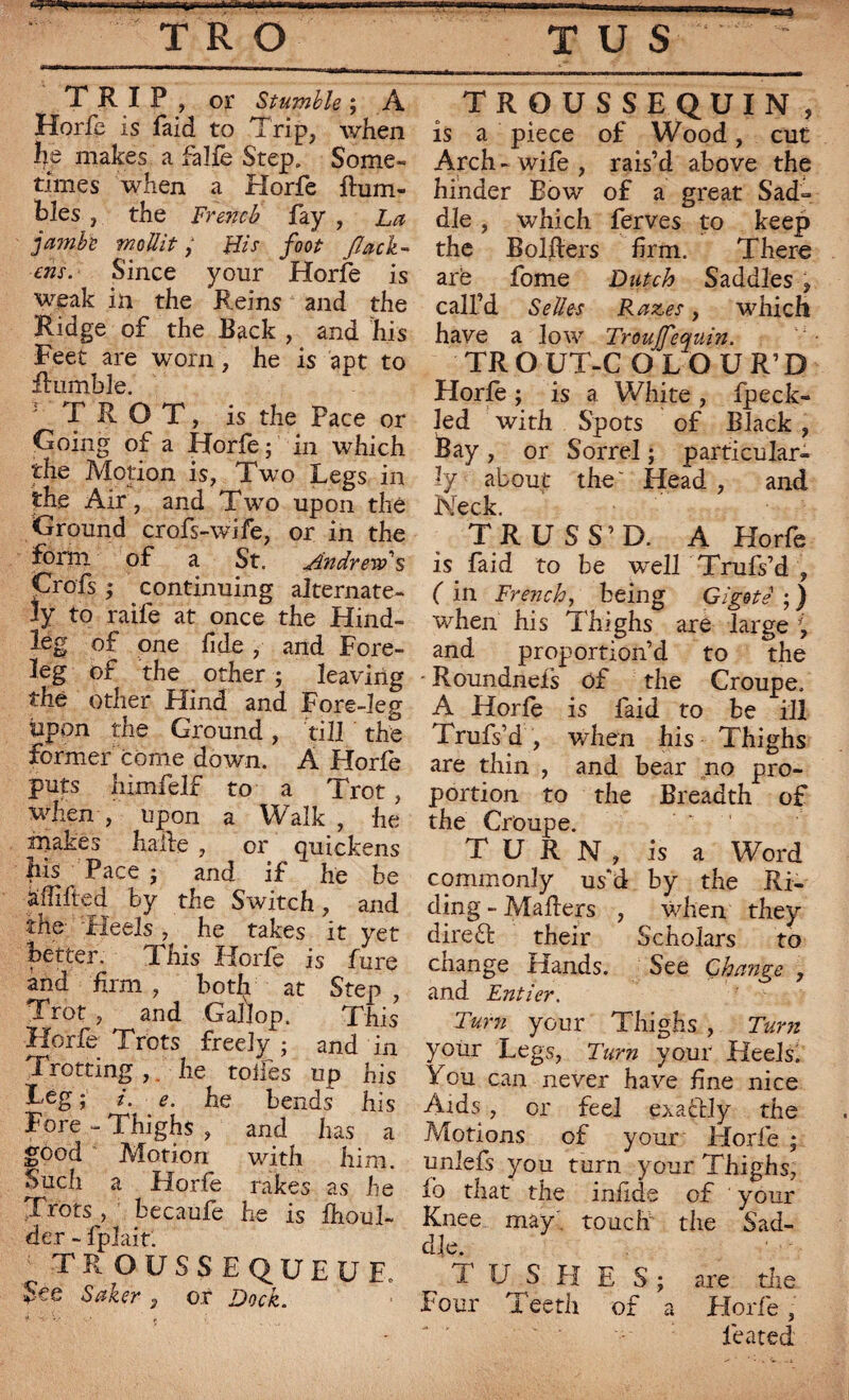 a TRIP, or Stumble ; A Horfe is faid to Trip, when he makes a falfe Step. Some¬ times when a Horfe Rum¬ bles , the French fay , La jambe mollit, His foot flack- ens. Since your Horfe is weak in the Reins and the Ridge of the Back , and his Feet are worn, he is apt to Rumble. TROT, is the Pace or Going of a Horfe ; in which the Motion is, Two Legs in the Air, and Two upon the Ground crofs-wife, or in the form of a St. Andrew s Crofs ; continuing alternate¬ ly to raife at once the Hind¬ leg of one fide , and Fore¬ leg of the . other ; leaving the other Hind and Fore-leg Upon the Ground, till the former come down. A Horfe puts himfelf to a Trot, when , upon a Walk , he makes halle , or quickens his Pace • and if he be aililied by the Switch, and the- Heels , he takes it yet better. This Horfe is fure and firm , both at Step , Trot , and Gallop. This Horfe Trots freely ; and in Trotting ,. he toiles up his Leg ; /. e. he bends his Fore - Thighs , and has a good Motion with him. Such a Horfe rakes as he Trots , becaufe he is £houl- der - fplaitl ' TROUSSEQUEUE. See Saker , or Dock. TROUSSEQUIN , is a piece of Wood, cut Arch - wife , rais’d above the hinder Bow of a great Sad¬ dle , which ferves to keep the Bolfters firm. There are fome Dutch Saddles , call’d Selles Razes, which have a low Troujfequin. TROUT-C O LOUR’D Horfe ; is a White , fpeck- led with Spots of Black , Bay , or Sorrel ; particular¬ ly about the' Head , and Neck. TRUSS’D. A Horfe is faid to be well Trufs’d , ( in French, being Gigoté ; ) when his Thighs are large \ and proportion’d to the • Roundnefs of the Croupe. A Horfe is faid to be ill Trufs’d , when his Thighs are thin , and bear no pro¬ portion to the Breadth of the Croupe. TURN, is a Word commonly us’d by the Ri¬ ding - Mahers , when they diredl their Scholars to change Hands. See Change , and Entier. Turn your Thighs , Turn your Legs, Turn your Heels. You can never have fine nice Aids, or feel exafclly the Motions of your* Horfe ; unlefs you turn your Thighs, lb that the infide of ' your Knee may touch the Sad¬ dle. 1 U S H E S; are the Four Teeth of a Horfe, feared