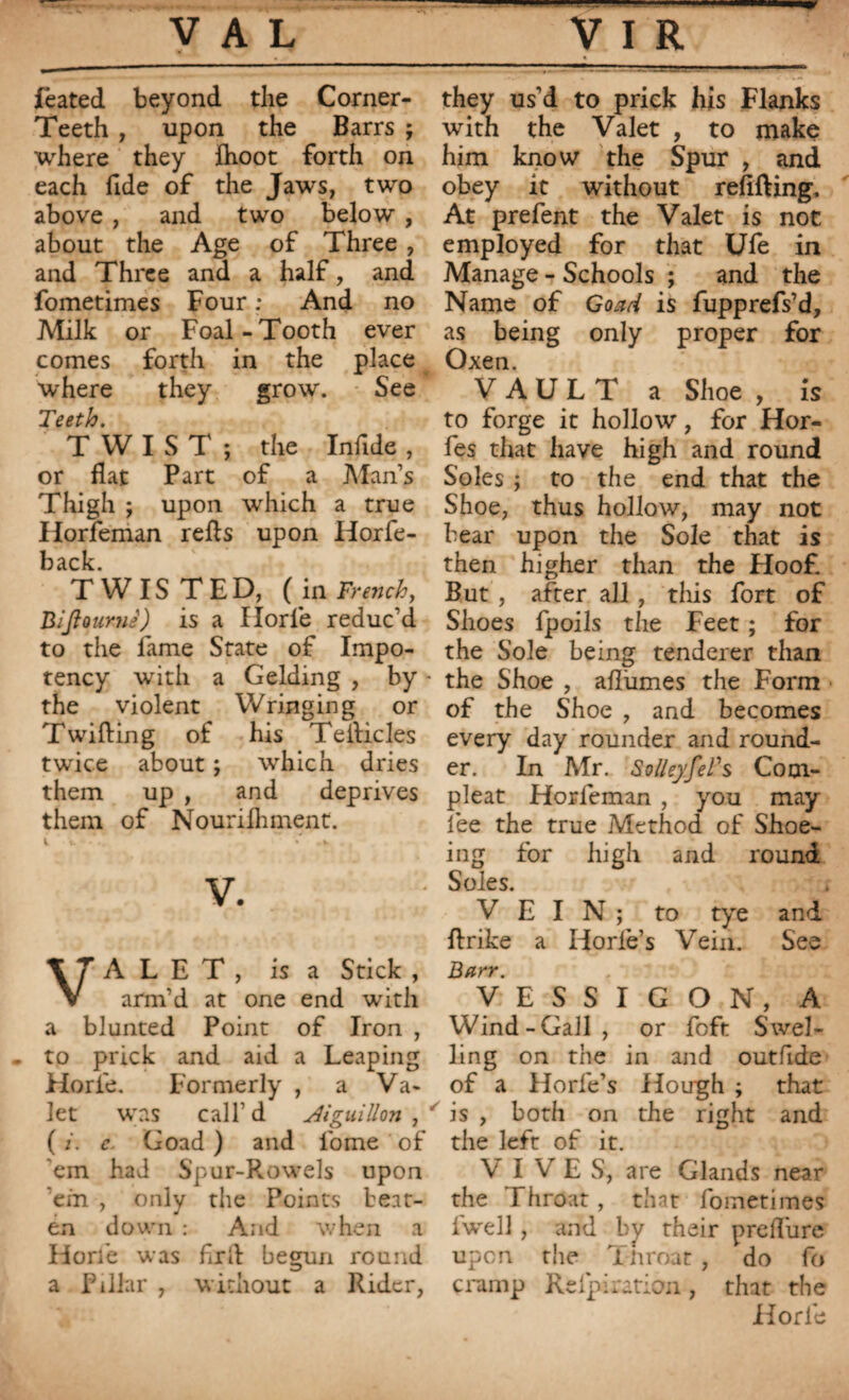 feated beyond the Corner- Teeth , upon the Barrs ; where they Aioot forth on each fide of the Jaws, two above , and two below , about the Age of Three , and Three and a half, and fometimes Four ; And no Milk or Foal-Tooth ever comes forth in the place where they grow. See l'es th. TWIST; the Infide , or flat Part of a Man’s Thigh ; upon which a true Horfeman refts upon Horfe- back. TWISTED, (in French, Biftoamè) is a Ilorle reduc’d to the fame State of Impo- tency writh a Gelding , by - the violent Wringing or Twilling of his Te Aides twice about ; which dries them up , and deprives them of Nourilhment. v. VALET, is a Stick , arm’d at one end with a blunted Point of Iron , - to prick and aid a Leaping Horfe. Formerly , a Va¬ let was call’d Jiguillon , ' ( i. c. Goad ) and fome of 'em had Spur-Rowels upon 'em , only the Points beat¬ en down : And when a Horfe was fix A begun round a Pillar , without a Rider, they us’d to prick his Flanks with the Valet , to make him know the Spur , and obey it without refilling. At prefent the Valet is not employed for that Ufe in Manage - Schools ; and the Name of Goad is fupprefs’d, as being only proper for Oxen. VAULT a Shoe , is to forge it hollow, for Hor- fes that have high and round Soles ; to the end that the Shoe, thus hollow, may not bear upon the Sole that is then higher than the Hoof. But , after all , this fort of Shoes fpoils the Feet ; for the Sole being tenderer than the Shoe , allumes the Form of the Shoe , and becomes every day rounder and round¬ er. In Mr. SolkyJeVs Cotn- pleat Horleman , you may fee the true Method of Shoe¬ ing for high and round Soles. VEIN; to tye and Arike a Horfe’s Vein. See Barr. VESSIGON, A Wind-Gall, or foft Swel¬ ling on the in and outfide of a Horfe’s Hough ; that is , both on the right and the left of it. VIVES, are Glands near the Throat, thnt fometimes iwell, and by their preflure upon the Throat , do fo cramp Refpiration , that the Ilorle