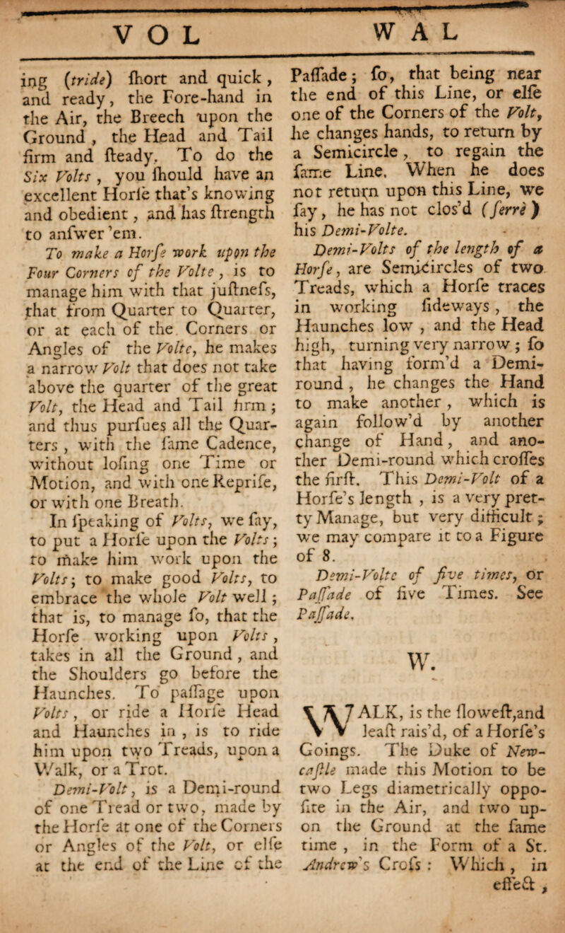 ing (tride) fhort and quick , and ready, the Fore-hand in the Air, the Breech upon the Ground , the Head and Tail firm and fteady. To do the Six Volts , you ihould have an excellent Horlè that’s knowing and obedient, and has ftrength to anfwer’em. To make a Horfe work upon the Four Corners cf the Volte , is to manage him with that juftnefs, that from Quarter to Quarter, or at each of the Corners or Angles of the Volte, he makes a narrow Volt that does not take above the quarter of the great Volt, the Head and Tail firm ; and thus purfues all the Quar¬ ters , with the fame Cadence, without lofing one Time or Motion, and with oneReprife, or with one Breath. In fpeaking of Volts, we fay, to put a Horfe upon the Volts ; to rïiake him work upon the Volts; to make good Volts, to embrace the whole Volt wreJl ; that is, to manage fo, that the Horfe working upon Volts, takes in all the Ground , and the Shoulders go before the Haunches. To palfage upon Volts, or ride a Horfe Head and Haunches in , is to ride him upon two Treads, upon a Walk, or a Trot. Demi-Volt, is a Demi-round of one Tread or two, made by the Horfe at one of the Corners or Angles of the Volt, or elfe at the end of the Line cf the Paffade ; fo, that being near the end of this Line, or elfe one of the Corners of the Volt, lie changes hands, to return by a Semicircle , to regain the fame Line. When he does not return upon this Line, we fay, he has not clos’d ( ferré ) his Demi-Volte. Demi-Volts of the length of a Horfe, are Semicircles of two Treads, which a Horfe traces in working Tideways, the Haunches low , and the Head high, turning very narrow ; fo that having form’d a Demi- round , he changes the Hand to make another, which is again follow’d by another change of Hand, and ano¬ ther Demi-round which erodes the nrlh This Demi-Volt of a Horfe’s length , is a very pret¬ ty Manage, but very difficult ; we may compare it to a Figure of 8. Demi-Volte of five times, or Paffade of live Times. See Paffade, w. V \7 ALK, is the flowed,and V V lead: rais'd, of a Horfe’s Goings. The Duke of Nerp- caflle made this Motion to be two Legs diametrically oppo- fite in the Air, and two up¬ on the Ground at the fame time , in the Form of a St. Andrew's Crofs : Which , in effeft .