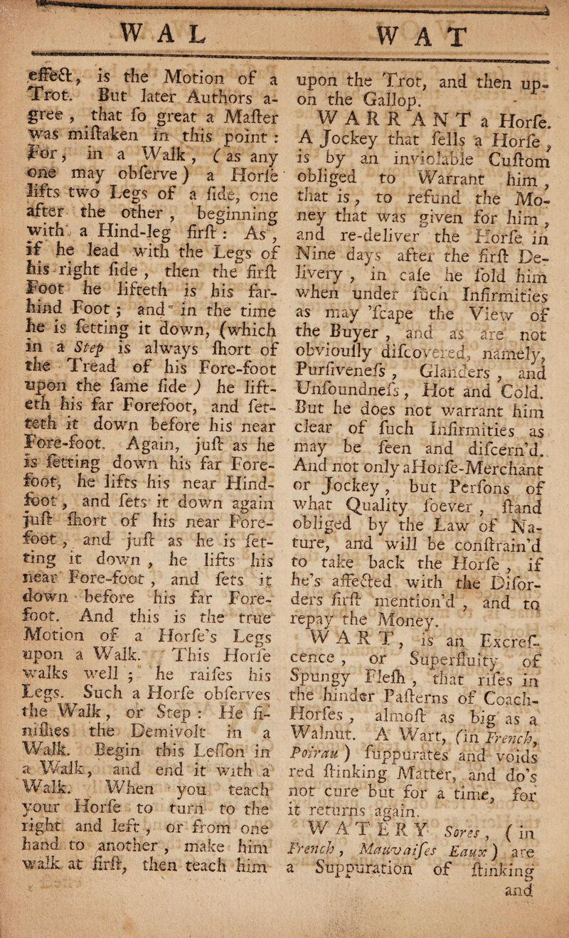 ,efFe&, is the Motion of a Trot. But later Authors a- gree , that fo great a Maher was miftaken in this point : for, in a Walk , ( as any one may obferve) a Ho rib lifts two Legs of a fide, one after the other , beginning with a Hind-leg firft : As , if he lead with the Legs of his right fide , then the foil Foot he lifteth is his far- hind Foot ; and in the time he is fetting it down, (which in a Step is always fhort of the Tread of his Fore-foot npon the fame fide ) he lift¬ eth his far Forefoot, and fet- teth it down before bis near Fore-foot. Again, juft as he is fètting down his far Fore¬ foot, he lifts his near Flind- fbot, and lets it down again juft ihort of his near Fore¬ foot , and juft as he is fet- ting it down , he lifts his near Fore-foot, and fets it down before his far Fore¬ foot. And this is the true Motion of a Horfe’s Legs upon a Walk. This Horfe walks well ; he raifes his Legs. Such a Horfe obierves the Walk, or Step : He ft- nifties the Demivolt in a Walk. Begin this LeiTon in a Walk, and end it with a Walk. When - you teach your Horfe to turn to the right and left , or from one hand to another , make him walk, at ftrft, then teach him upon the Trot, and then up» on the Gallop. W A R R A N T a Horfe. A Jockey that fells a Horfe, is £>y an inviolable Cuftom obliged to Warrant him , that is, to refund the Mo¬ ney that was given for him , and re-deliver the Horfe in Nine days after the ftrft De¬ livery , in cafe he fold him when under fucn Infirmities as may Tcape the View of the Buyer , and as are not obvioully difcovered, namely, Purfivenefs , Glanders , and Unfoundnefs, Hot and Cold. But he does not warrant him clear of fuch Infirmities as may be feen and difcern’d. And not only aHorfe-Merchànt or Jockey , but Perfons of wnat Quality lbever , ftand obliged by the Law of Na¬ ture, ^ and will be conftrain’d to take back the Horfe , if he’s affected with the Difor- ders firft mention’d , and tq repay the Money. W ART, is an Excrefi- cence , or Superfluity of Spungy Flefti , that riles in the hinder Pafterns of Coach- Horfes , almoft as big as a Walnut. A Wart, (in French, Portrait ) fuppuràtes and voids red flunking Matter, and do’s not cure but for a time, for it returns again. ^ W AT E R Y Sores , ( in French, Matcvaifes Eaux) are a Suppuration of ftinkinft and
