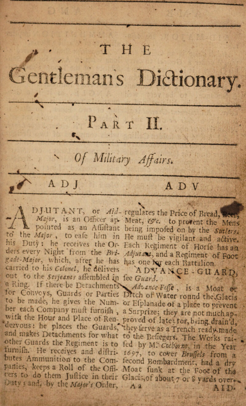 J* *â. * THE nans Dictionary. Part II. N . Of Military Affairs* A D J A D V T t> .. ”r regulates the price of I!read,^É^ is an Officer aj> Meat, %fc. to prevent the Mens. , . ,, P?!nte“ as a Aflhtant being impaled on by the Stolen. to the Major , to cafe him in He muft he vigilant and aétive. h.s Duty: he tecer/es the Or- Each Regiment of Horfe has an tiers every Night from the Bn- Adjuu*», and a Regiment of Foot gade-Mijor, which, after he has bas onef^jr each Battalion. • catncd to Ins Colonel, he delivers A DV AXCE - GU ARD out to the Serjeants afiembled jn fee Guard. n i-.ing. if there be Dftachments'S. , is a Moat or tor Conveys, Guards or Parties Dhch of Water round the.Gkcis ro be made, he gives the Num- or Efplanade of a place to prevent • frfbafle u0mpallanrnft fUrtni(h ’ a Snrprize; they are not much ap. Ith t e Hour and Place of Ren; proved of late: tor,being.drain'd, dezious : he places the Guards, 'they fcrve as a Trench ready.niad- and.makes Detachments for what to the Eefiegers. The Works rai- . fumhfU UpS the.ReSimet I* *? fed byM.'c'niW, in the Year ' Î,”™01: r-?’Y“ an.d d,ftn- A91' to C0Ver Sr»lfeh from a ■ ' Ammunition to the Com- fécond Bombardment, had a dry parties, keeps a Roll of the Offi- Moat funk at the Foot of the m, U> Aa uemi Jl'ftlce,ln tlîeir Gkci^of about 7 'or S yards overt, tbitv 1 md, by the Major r Ordfir, a a . . . B.ID- < 4 (4