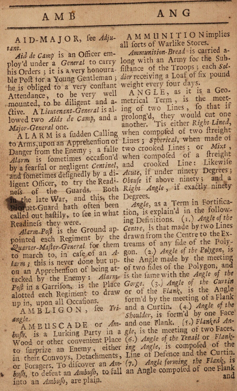 A M B a T r. M A T O R fee Aiiu- AMMUNITION implies A I D-M A J O K, m* dl forts of Warlike stwes.. Aid de Camp is an Officer em- Ammunition-Bread is carried a- ploy'd under a General to carry long with an Army foi the S ■ his Orders ; it is a very honoura- fiftance of the Troops . each Sol b e Port tor a Young Gentleman j dier receiving a Loaf of fix pound he is obliged to a very confiant weight every tour days. ^ Attendance, to be very well ANGLt, a meet- mounted, to be diligent and a- metrical Term, is the meet flive. A'Lieutenant-General is al- mg of two Lines fo that tf lowed two Aids de Camp, and a Mft a RM Ua'fudden Calling when compoled of two ftreight to Arms upon an Apprehenfion of Lines, Spherical, when made of DaS from the Enemy ; a faite two crooked Lines • or Mg , Alarm is fometimes occafion’d when compoled of .a ftreight by a fearful or negligent Cenmel, and crooked Line. Like .^ Obtufe if above S A t *** +*>if nmeïy called out haftily to fee in what ‘^.s explaind Is the Ground ap- Centte, is that made by two Lines poi Re^byrhe tacked bvPthe Enemy : Alarm, is the fame with the Angle of the P?in ab7Ganifo *1s the Place <tog, (;.) Angle of the Curtin alotted each Re— to draw th ^meeting olaEla^k UPA M BLIG ONfe Tri- and a Curtin. (4 ) Angle of the A M B L 1 U U JN , shoulder, is form’d by one Face nu tf A DE or Am- and one Flank, ft.) F langea An- . ^M;c ^imklna Party in a gle, is the meeting of two Faces. Wood or other convenient Place (g.) Angle of the Tenail or Flan!■„- io fururize an Enemy, either ing Angle, is compoled ot the in thefr ConvoysT Detachments, Line of Defence and the Çurtim m- Foragers. To difcover an Am- (7.) Angle forming the Flanks , %Jk, thlfeat an Ambufh, to fall an Angle compofed of one Flank into an Ambuft, are plain*