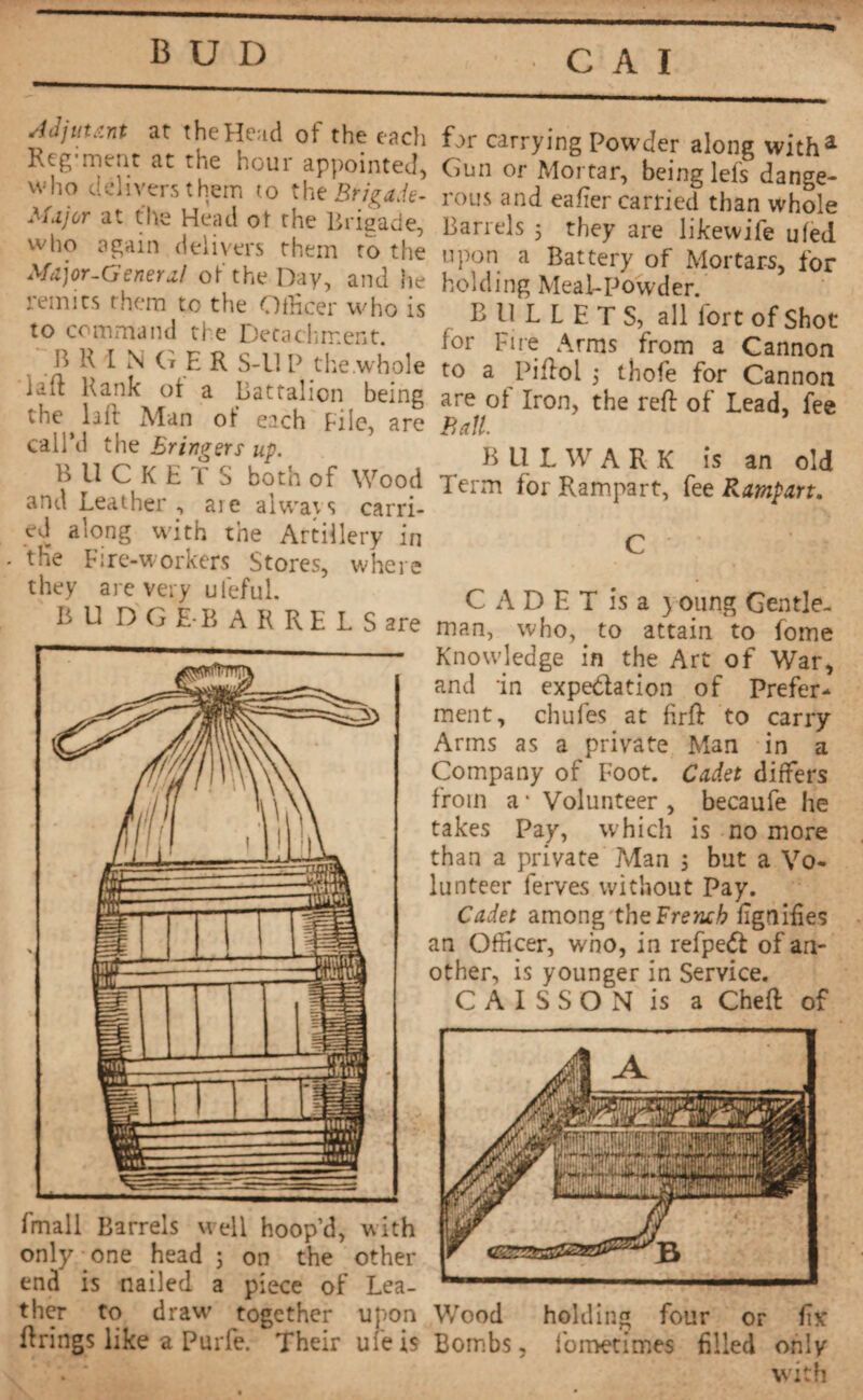 BUD fmall Barrels well hoop’d, with only- one head 5 on the other end is nailed a piece of Lea¬ ther to draw- together upon Wood holding four or for firings like a Purfe. Their uîeis Bombs, fometimes filled only Adjutant at the Head of the each Reg;ment at the hour appointed, who delivers them to the Brigade- Major at the Head ot the Brigade, who again delivers them to the Major-General of the Day, and he remits them to the Officer who is to command the Detachment. B R I N G E R S-ll P the .whole lafi Rank ot a Battalion being the lift Man of each Pile, are call’d the Eringers up. B U C K E T S both of Wood and Leather , aie always carri¬ ed along with the Artillery in tfie Fire-workers Stores, where they are very ufeful. BU DGEB ARRELSare far carrying Powder along with* Gun or Mortar, being lets dange¬ rous and eafter carried than whole Barrels 5 they are likewife ufed upon a Battery of Mortars, for holding Meal-Powder. B 11 L L E T S, all fort of Shot for Fire Arms from a Cannon to a Piftol ; thofe for Cannon are of Iron, the reft: of Lead, fee Ball. B U L W A R K is an old Term for Rampart, fee Rampart. C A D E T is a y oung Gentle¬ man, who,. to attain to fome Knowledge in the Art of War, and in expe&ation of Prefer¬ ment, chufes at firft to carry Arms as a private Man in a Company of Foot. Cadet differs from a * Volunteer , becaufe he takes Pay, which is no more than a private .Man 5 but a Vo¬ lunteer ferves without Pay. Cadet among the:French Signifies an Officer, who, in refpedt of an¬ other, is younger in Service. CAISSON is a Cheft: of with
