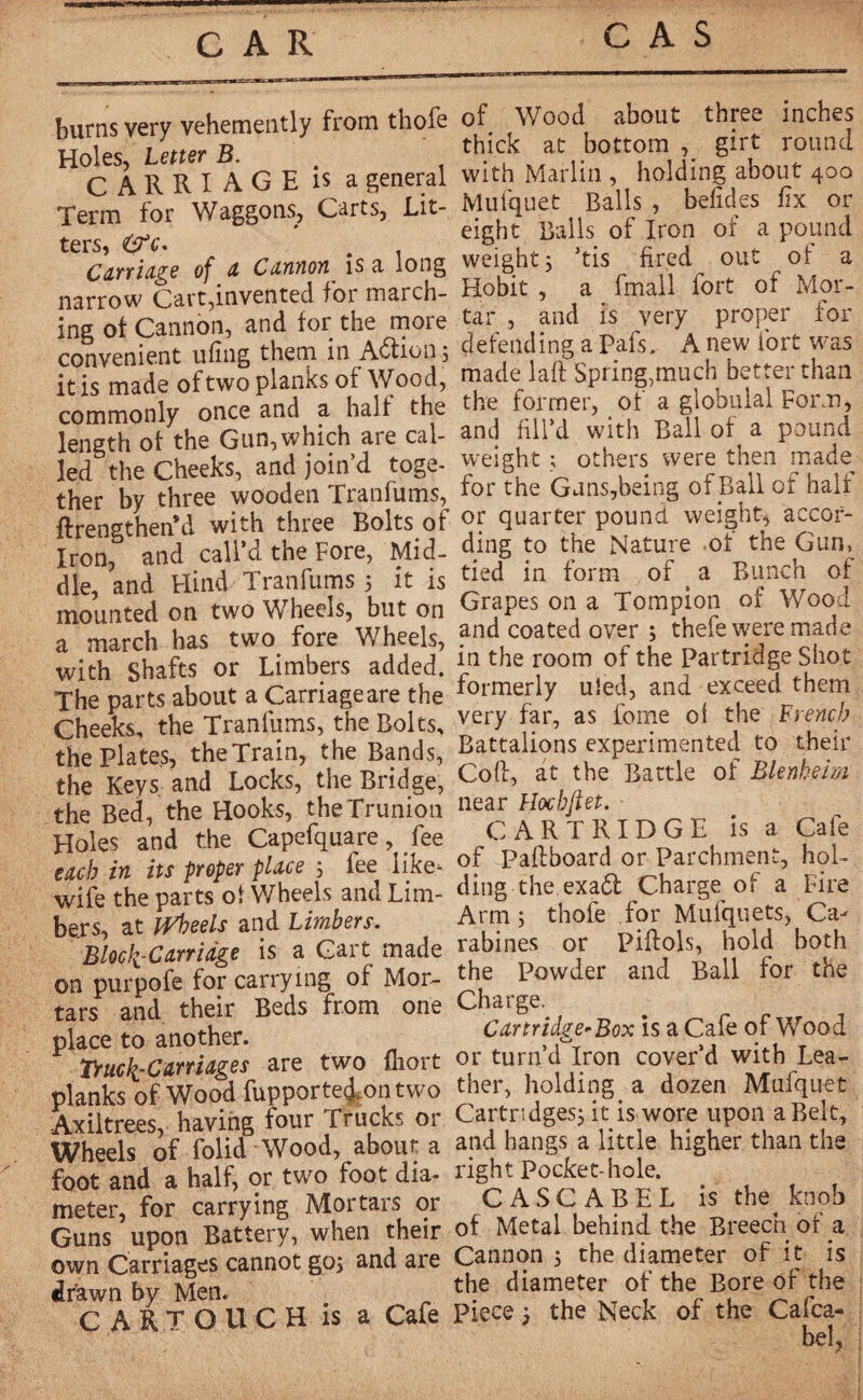 CAR CAS burns very vehemently from thofe Holes, Letter B. CARRIAGE is a general Term for Waggons, Carts, Lit¬ ters, OT. . Carriage of a Cannon is a long narrow Cart,invented for march¬ ing ot Cannon, and for the more convenient ufing them in Action ; it is made of two planks of Wood, commonly once and a halt the length of the Gun, which are cal¬ led the Cheeks, and join’d toge¬ ther by three wooden Tranfums, ftrengthenM with three Bolts of Iron, and call’d the Fore, Mid¬ dle, and Hind Tranfums 5 it is mounted on two Wheels, but on a march has two fore Wheels, with Shafts or Limbers added. The parts about a Carriageare the Cheeks, the Tranfums, the Bolts, the Plates, the Train, the Bands, the Keys and Locks, the Bridge, the Bed, the Hooks, theTr'union Holes and the Capefquare, fee each in its proper place ; fee like- wife the parts ot Wheels and Lim¬ bers, at Wheels and Limbers. Block Carriage is a Cart made on purpofe for carrying of Mor¬ tars and their Beds from one place to another. Truck-Carriages are two fhort planks of Wood fupporteion two Axiltrees, having four Trucks or Wheels of folid Wood, abouta foot and a half, or two foot dia¬ meter, for carrying Mortars or Guns upon Battery, when their own Carriages cannot go; and are drawn by Men. CARTOUCH is a Cafe of Wood about three inches thick at bottom , girt round with Marlin , holding about 400 Mufquet Balls , befides fix or eight Balls of Iron of a pound weight; >tis fired out of a Hobit , a fmall fort of Mor¬ tar , and is very proper for defending a pafs. A new fort was made laft Spring,much better than the former, of a globulal Form, and fill’d with Ball of a pound weight ; others were then made for the Guns,being of Ball of halt or quarter pound weight, accor¬ ding to the Nature of the Gun, tied in form of ( a Bunch of Grapes on a Tompion of Wood and coated over ; thefe were made in the room of the Partridge Shot formerly uîed, and exceed them very far, as feme of the French Battalions experimented to their Coft, at the Battle of Blenheim near Hochfiet. CARTRIDGE is a Cafe of Paftboard or Parchment, hol¬ ding the exa<5t Charge of a Fire Arm; thofe for Mufquets, Ca¬ rabines or Piftols, hold both the Powder and Ball for the Charge, Cartridge-Box is a Cafe of Wood or turn’d Iron cover’d with Lea¬ ther, holding a dozen Mufquet Cartridges; it is wore upon a Belt, and hangs a little higher than the right Pocket-hole. C A SC ABEL is the^ knob of Metal behind the Breech of a Cannon ; the diameter of it is the diameter of the Bore of the piece ; the Neck of the Cafca- bel,