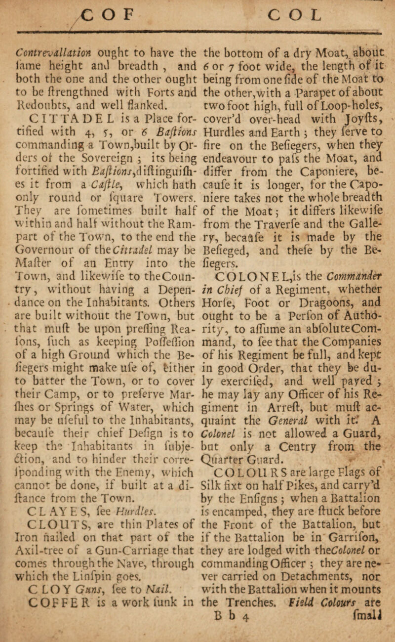 _ Contrevallation ought to have the lame height anil breadth , and both the one and the other ought to be ftrengthned with Forts and Redoubts, and well flanked. C IT TA DEL is a Place for¬ tified with 4, or 6 Baft ions commanding a Town,built by Or¬ ders of the Sovereign ; its being fortified with Baft ions ,dl{\wgu](h- es it from a Caftle, which hath only round or fquare Towers. They are fometimes built half within and half without the Ram¬ part of the Town, to the end the Governour of the Cittadel may be Mailer of an Entry into the Town, and likewife to the Coun¬ try, without having a Depen- dance on the Inhabitants. Others are built without the Town, but that mull be upon preffing Rea- l'ons, Inch as keeping Pofleffion of a high Ground which the Be- fiegers might make ufe of, Either to batter the Town, or to cover their Camp, or to preferve Mar- fhes or Springs of Water, which may be ufeful to the Inhabitants, becaule their chief Defign is to keep the Inhabitants in fubje- élion, and to hinder their corre- fponding with the Enemy, which cannot be done, if built at a Al¬ liance from the Town. C L AY E S, fee Hurdles. CLOUTS, are thin Plates of Iron nailed on that part of the Axil-tree of a Gun-Carriage that comes through the Nave, through which the Linfpin goes. CLOY Guns, fee to Kail. COFFER is a work funk in the bottom of a dry Moat, about 6 or 7 foot wide, the length of it being from one fide of the Moat to the other, with a Parapet of about two foot high, full of Loop-holes, cover’d over-head with Joyffs, » Hurdles and Earth 5 they ferve to fire on the Befiegers, when they endeavour to pafs the Moat, and differ from the Caponiere, be- caufe it is longer, for the Capo¬ niere takes not the whole breadth of the Moat ; it differs likewile from the Traverfe and the Galle¬ ry, becaâfe it is made by the Befieged, and thefe by the Be¬ fiegers. COLONEL,is the Commander in Chief of a Regiment, whether Horle, Foot or Dragoons, and ought to be a Perfon of Autho¬ rity, to affume an abfoluteCom- mand, to fee that the Companies of his Regiment be full, and kept in good Order, that they be du¬ ly exerciied, and well payed j he may lay any Officer of his Re¬ giment in Arreft, but muff ac¬ quaint the General with it.‘ A Colonel is not allowed a Guard, but only a Centry from the Quarter Guard. COLOURS are large Flags of Silk fixt on half Pikes, and carry’d by the Enfigns ; when a Battalion is encamped, they are fluck before the Front of the Battalion, but if the Battalion be in Garrifon, they are lodged with theColonel or commanding Officer ; they are ne- - ver carried on Detachments, nor with the Battalion when it mounts the Trenches. Field Colours are