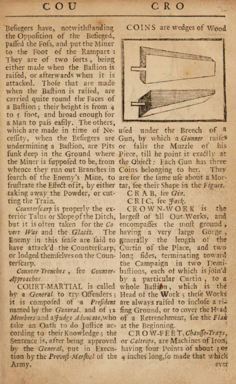 Befiegers have, notwithftanding the Oppofition of the Belieged, palled the Fois, and put the Miner to the Foot of the Rampart : They are of two forts, being either made when the Baflion is railed, or afterwards when it is attacked. Thole that are made when the Baflion is railed, are carried quite round the Faces of a Baflion ; their height is from 4 to ? foot, and broad enough for a Man to pais eafily. The others, which are made in time of Ne- cefTity, when the Befiegers are undermining a Baflion, are Pits funk deep in the Ground where the Miner is fuppofed to be, from whence they run out Branches in fearch of the Enemy’s Mine, to fruflrate the Effedt of it, by either taking away the Powder, or cut¬ ting the Train. Counterscarp is properly the ex¬ terior Talus or Slope of the Ditch, but it is often taken for the Co vert IVav and the Glach. The Enemy in this fenfe are faid to have attack’d the Counterfcarp, or lodged themfelveson the Coun¬ terfcarp. Counter Trenches , fee Counter- approaches. COURT-MARTIAL is called by a General to try Offenders ; it is compofed of a Prefident named by the General, and of n Members and a Judge Advocate^ who take an Oath to do Juflice ac¬ cording to their Knowledge ; the Sentence is after being approved by the General, put in Execu¬ tion by the Provofi-Marjlial of the Army. COINS are wedges of Wood ufed under the Breech of a Gun, by which a Gunner railed or falls the Muzzle of his Piece, till he point it exadd y at theObjedf; Each Gun has three Coins belonging to her. They are for the fame ufe about a Mor¬ tar, fee their Shape in the l igure. CRAB, lee Gin. CRIC, fee Jac^. CROWN-WORK is the largefl of £ll Out-Works, and encompaffes the nioft ground , having a very large Gorge , generally the length of the Curtin of the Place, and two long lides, terminating toward the Campaign in two Remi- baflions, each of which is join’d by a particular Curtin , to a whole Ballifm, which is thé Head of the Work 5 thefe Works are always railed to inclole a ri¬ ling Ground, or to cover the H' ad of a Retrenchment, fee the Flail at the Beginning. CKO W-F E E Y, Change-Traps, or Caltrops, are Machines of Iron* having four Points of about ? or 4 inches long,fo made that which ever