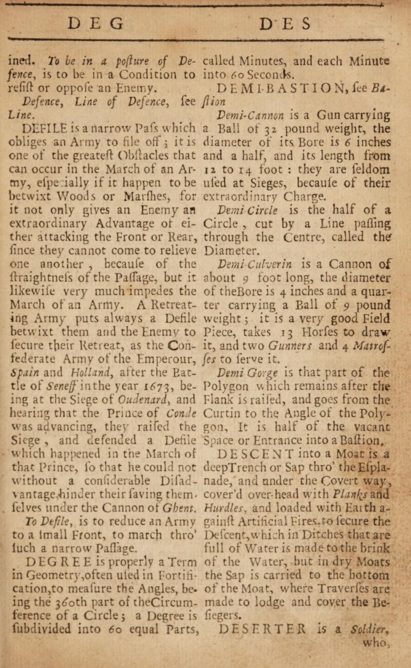 * DEG DES ined. To be in a pofture of De¬ fence, is to be in a Condition to refill or oppofe an Enemy. Defence, Line of Defence, fee Line. DEFILE is a narrow Pafs which obliges an Army to file off j it is one of the greateff Obfiacles that can occur in the March of an Ar¬ my, efpe:ially if it happen to be betwixt Woods or Marfhes, for it not only gives an Enemy an extraordinary Advantage ot ei¬ ther attacking the Front or Rear, lince they cannot come to relieve one another , becaufe of the ftraightnefs of the Paffage, but it likewife very much impedes the March of an Army. A Retreat¬ ing Army puts always a Defile betwixt them and the Enemy to fecure their Retreat, as the Con¬ federate Army of the Emperour, Spain and Holland, after the Rat¬ tle of Seneff in the year 1673, be¬ ing at the Siege of Oudenard, and hearing that the Prince of Con Je was advancing, they raifed the Siege , and defended a Defile • which happened in the March of that Prince, io that he could not without a confiderable Difad- vantage,binder their faving them- . felves under the Cannon of Ghent. To Defile, is to reduce an Army to a Imall Front, to march thro’ luch a narrow Paffage. DEGREE is properly a Term in Geometry,often uied in Fortifi¬ cation,to meafure the Angles, be¬ ing thé 3doth part of tbeCircum- ference of a Circle 5 a Degree is fubdivided into 60 equal Parts, called Minutes, and each Minute into 60 Seconds. DEMI BASTION, fee Bt- Jiion Demi-Cannon is a Gun carrying a Ball of 32 pound weight, the diameter of its Bore is 6 inches and a half, and its length from 12 to 14 foot : they are feldom ufed at Sieges, becaufe of their extraordinary Charge. Demi Circle is the half of a Circle , cut by a Line pafling through the Centre, called the Diameter. Demi-Culverin is a Cannon of about 9 foot long, the diameter of theBore is 4 inches and a quar¬ ter carrying a Ball of 9 pound weight ; it is a very good Field Piece, takes 13 Horfes to draw it, and two Gunners and 4 Matref¬ fet to ferve it. Demi Gorge is that part of the Polygon which remains after the Flank is railed, and goes from the Curtin to the Angle of the Poly¬ gon, It is half of the vacant Space or Entrance into aBallion. DESCENT into a Moat is a deepTrench or Sap thro’ theEfpla- nade, and under the Covert way, cover’d over-head with Plants and Hurdles, and loaded with Eaith a- gainfl Artificial Fires.ro l'ecure the Defcent,which in Ditches that are full of Water is made to the brink of the Water, but in dry Moats the Sap is carried to the bottom of the Moat, where Traverfes are made to lodge and cover the Be- fiegers. DESERTER is a Soldier, w'ho.