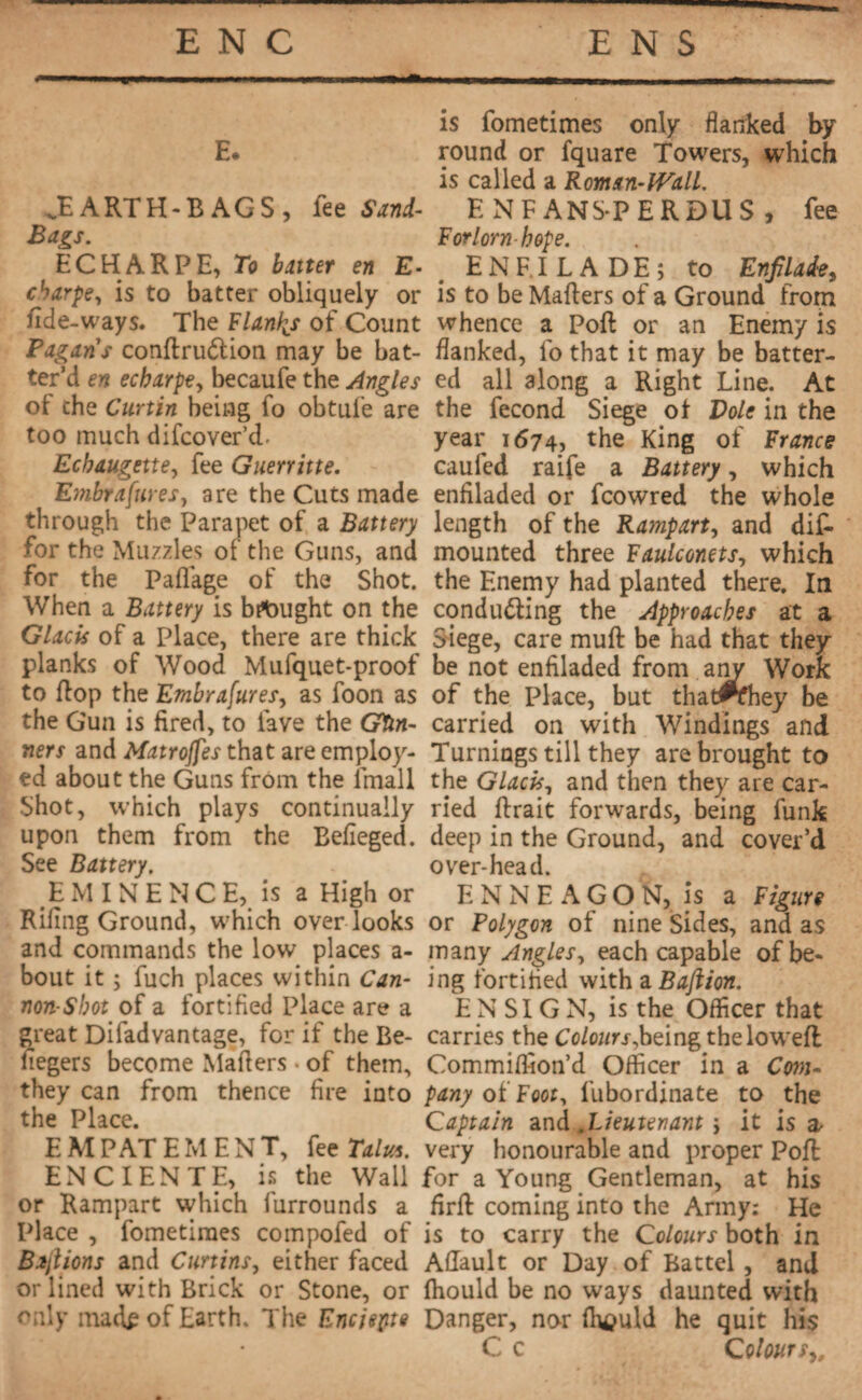 E. ^EARTH-BAGS, fee Sand- Bags. ECHARPE, To batter en E- cbarpe, is to batter obliquely or fide-ways. The Flanks of Count Pagans conilrudlion may be bat¬ ter’d en echarpe, becaufe the Angles ot the Curtin being fo obtule are too much difcover’cF Ecbaugette, fee Guerritte. Embrafures, are the Cuts made through the Parapet of a Battery for the Muzzles of the Guns, and for the Paflage of the Shot. When a Battery is bought on the Glacis of a Place, there are thick planks of Wood Mufquet-proof to flop the Embrafures, as foon as the Gun is fired, to lave the Gun¬ ners and Matrojfes that are employ¬ ed about the Guns from the Email Shot, which plays continually upon them from the Befieged. See Battery. EMINENCE, is a High or Rifing Ground, which overlooks and commands the low places a- bout it ; fuch places within Can¬ non-Shot of a fortified Place are a great Difadvantage, for if the Be- fiegers become Mailers. of them, they can from thence fire into the Place. EMPATEMENT, fee Talus. ENCIENTE, is the Wall or Rampart which furrounds a Place , fometimes compofed of Bajlions and Curtins, either faced or lined with Brick or Stone, or only madp of Earth. The Encjepte is fometimes only flanked by round or fquare Towers, which is called a Roman-Wall. ENFANS-PERDUS , fee Forlorn hope. ENFILADE; to Enfilade, is to be Mailers of a Ground from whence a Poil or an Enemy is flanked, fo that it may be batter¬ ed all along a Right Line. At the fécond Siege ot Vole in the year 1674, the King of France caufed raife a Battery, which enfiladed or fcowred the whole length of the Rampart, and dis¬ mounted three Faulconets, which the Enemy had planted there. In conducing the Approaches at a Siege, care muil be had that they be not enfiladed from any Work of the Place, but that#fhey be carried on with Windings and Turnings till they are brought to the Glacis, and then they are car¬ ried lirait forwards, being funk deep in the Ground, and cover’d over-head. ENNEAGON, is a Figure or Polygon of nine Sides, and as many Angles, each capable of be¬ ing fortified with a Baftion. ENSIGN, is the Officer that carries the Cc/c»r.f,beingthelowefl Commiffion’d Officer in a Cm- pany of Foot, i’ubordinate to the Captain and .Lieutenant ; it is a- very honourable and proper Poll for a Young Gentleman, at his firil coming into the Army: He is to carry the Colours both in Ailault or Day of Battel, and ihould be no ways daunted with Danger, nor ftwuld he quit his C c Colour sy.