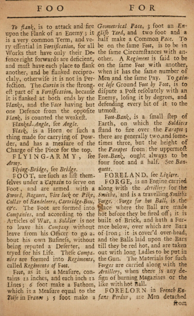 To flank, is to attack and fire upon the Flank of an Enemy ; it is a very common Term, and ve¬ ry eflfential in fortification, for all Works that have only their De¬ fence right forwards are deficient, and muft have each place to flank another, and be flanked recipro- claly, otherwile it is not in Per¬ fection. The Curtin is the ftrong- efl: part of a Fortification, becaule it is flanked at both ends by the flanks, and the face having but one Defence from the oppofite Flank, is counted the weakeft. flanked-Angle, fee Angle, flask, is a Horn or fuch a thing made for carrying of Pow¬ der, and has a meafure of the Charge of the Piece for the top. FLYING-ARMY, fee Army. Flying-Bridge, fee Bridge. FOOT, are fuch as lift them- felves under a 'Captain to ferve on Foot, and are armed with a Sword, Bagonet, fire lock or Pike, Collar of Bandoleers, Cartridge-Box, The Foot arc formed into Companies, and according to the Articles of War, a Soldier is not to leave his Company without leave from his Officer to go a- bout his own Bufinefs, without being reputed a Deferter, and tryed for his Life. Thefe Compa¬ nies are formed into Regiments, called Regiments of foot. foot, as it is a Meafure, con¬ tains 12 inches, and each inch 12 Lines; 6 foot make a Fathom, which is a Meafure equal to the Toife in frantse ; 5 foot make a Geometrical Pace, 3 foot an glijh Tard, and two foot and a half make a Common Pace. To be on the fame Foot, is to be in the fame Circumftances with an¬ other. A Regiment is faid to be on the fame Foot with another, when it has the fame number of Men and the fame Pay. To gain or lofe Ground Foot by Foot, is to difpute a Poll: refolutely with an Enemy, lofing it by degrees, and defending every bit of it to the utmoft. Foot-Bank, is a fmall Rep of Earth, on which the Soldiers ftand to fire over the Parapet ; there are generally two,and fome- times three, but the height of the Parapet from the uppermoft Foot-Bank, ought always to be four foot and a half. See Ban- ryitett. FORELAND, fee U\içre. FORGE, is an Engine carried along with the Artillery for the Smith, and is a travelling Smiths forge, forge for hot Ball, is the place where the Ball are made hot before they be fired off ; it is built of Brick, and hath a Fur¬ nace below, over which are Bars of Iron ; it is cover’d over-head, and the Balls laid upon the Bars till they be red hot, and are taken out with long Ladles to be put in the Gun. The Materials for fuch forges are carried along with the Artillery, when there is any de- fign of burning Magazines or the like with hot Ball. FORELORN in French En- fans Perdus, aie Men detached from