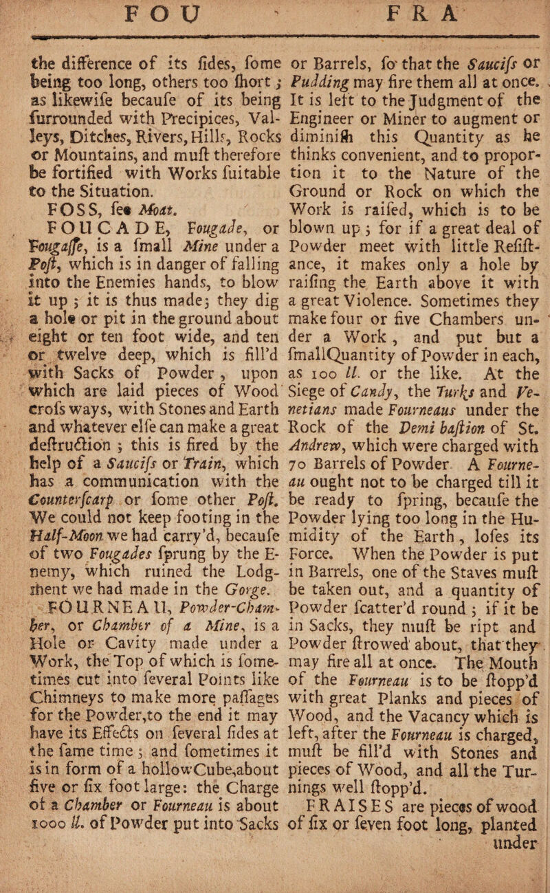 the différence of its fides, fome being too long, others too fhort ; as likewife becaufe of its being furrounded with Precipices, Val¬ leys, Ditches, Rivers, Hills, Rocks or Mountains, and muff therefore be fortified with Works fuitable to the Situation. FOSS, fe« Moat. FOUCADE, Fougade, or Fmigaffe, is a fmall Mine under a Fofi, which is in danger of falling into the Enemies hands, to blow it up ; it is thus made; they dig a hole or pit in the ground about eight or ten foot wide, and ten or twelve deep, which is fill’d with Sacks of Powder, upon which are laid pieces of Wood crofs ways, with Stones ana Earth and whatever elfe can make a great deftru&ion ; this is fired by the help of a Saucifs or Train, which has a communication with the Counterfcarp or fome other Poft. We could not keep footing in the Half-Moon we had carry’d, becaufe of two Foucades fprung by the E- nemy, which ruined the Lodg- ihen't we had made in the Gorge. FOURNEAU, Powder-Cham¬ ber, or Chamber of a Mine, is a Hole or- Cavity made under a Work, the Top of which is fome- times cut into feveral Points like Chimneys to make more paflages for the Powder,to the end it may have its Effedts on feveral fides at the fame time 5 and fometimes it is in form of a hollowCube,about five or fix foot large: the Charge of a Chamber or Fourneau is about 100011. of Powder put into Sacks or Barrels, fo' that the Saucifs or Pudding may fire them all at once. It is left to the Judgment of the Engineer or Miner to augment or diminifti this Quantity as he thinks convenient, and to propor¬ tion it to the Nature of the Ground or Rock on which the Work is raifed, which is to be blown up 3 for if a great deal of Powder meet with little Refin¬ ance, it makes only a hole by railing the Earth above it with a great Violence. Sometimes they make four or five Chambers un¬ der a Work, and put but a fmallQuantity of Powder in each, as 100 //. or the like. At the Siege of Candy, the Turfs and Ve¬ netians made Fourneaus under the Rock of the Demi baftion of St. Andrew, which were charged with 70 Barrels of Powder A Fourne¬ au ought not to be charged till it be ready to fpring, becaufe the Powder lying too long in the Hu¬ midity of the Earth, lofes its Force. When the Powder is put in Barrels, one of the Staves muft be taken out, and a quantity of Powder fcatter’d round 3 if it be in Sacks, they muff be ript and Powder ftrowed about, that they may fire all at once. The Mouth of the Fourneau is to be Hopp’d with great Planks and pieces of Wood, and the Vacancy which is left, after the Fourneau is charged, muft be fill’d with Stones and pieces of Wood, and all the Tur¬ nings well flopp’d. FRAISES are pieces of wood of fix or feven foot long, planted under