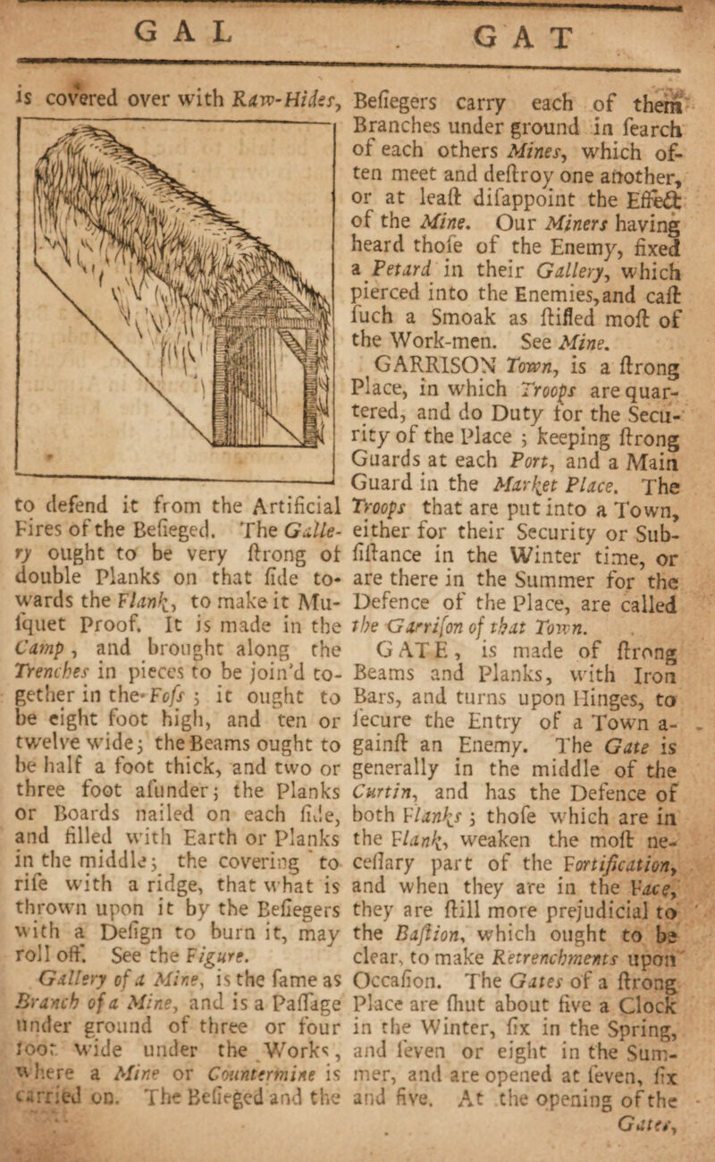GAT is covered over with Raw-Hider, to defend it from the Artificial Fires of the Befieged. The Galle¬ ry ought to be very ftrong ol double Planks on that fide to¬ wards the Flank, to make it Mu- iquet Proof. It is made in the Camp, and brought along the Trenches in pieces to be join’d to¬ gether in the-Fcfs ; it ought to be eight foot high, and ten or twelve wide 5 the Beams ought to he half a foot thick, and two or three foot afunder; the Planks or Boards nailed on each fide, and filled with Earth or Planks in the middle; the covering to rife with a ridge, that what is thrown upon it by the Befiegers with a Defign to burn it, may roll oft’. See the Figure. Gallery of a Mine, is the fame as Branch of a Mine, and is a Paftage under ground of three or four loot wide under the Works, w here a Mine or Countermine is <^rried on. The Befieged and the Befiegers carry each of them Branches under ground in fearch of each others Mines, which of¬ ten meet and deftroy one another, or at leaft difappoint the Effect of the Mine. Our Miners having heard thole of the Enemy, fixed a Petard, in their Gallery, which pierced into the Enemies,and caff fuch a Smoak as ftifted moft of the Work-men. See Mine. GARRISON Town, is a ftrong Place, in which Troops are quar¬ tered, and do Duty for the Secu¬ rity of the Place ; keeping ftrong Guards at each Port, and a Main Guard in the Market Place. The Troops that are put into a Town, either for their Security or Sub- fiftance in the Winter time, or are there in the Summer for the Defence of the Place, are called the Garrifon of that Town. G AT E , is made of ftrong Beams and Planks, with Iron Bars, and turns upon Hinges, to Jecure the Entry of a Town a- gainft an Enemy. The Gate is generally in the middle of the Curtin, and has the Defence of both Flank* ; thofe which are in the Flank, weaken the moft ne- cefiary part of the Fortification, and when they are in the Face, they are ftill more prejudicial to the Bajiion, which ought to be clear, to make Retrenchments upon Occafion. The Gates of a ftrong Place are fiiut about five a Clock in the Winter, fix in the Spring, and leven or eight in the Sum¬ mer, and are opened at (even, fix and five. At the opening of the Gates,
