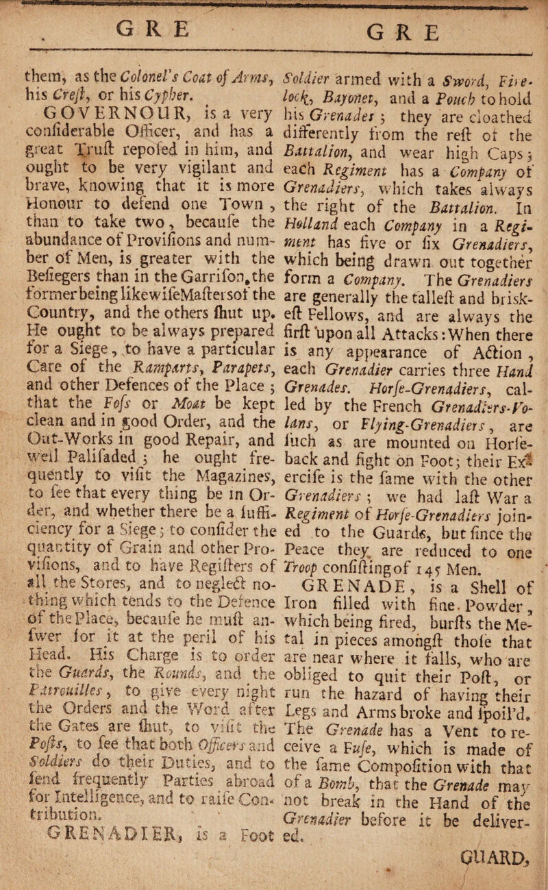 GRE & GRE them, as the Colonel's Coat of Arms, his Crejl, or his Cypher. GOVERNOUR, is a very conftderable Officer, and has a great lyuft repofed in him, and ought to be very vigilant and brave, knowing that it is more Honour to defend one Town , than to take two, becaufe the abundance of Provisions and num¬ ber of Men, is greater with the Befiegers than in the Garrifon.the former being likewifeMaftersof the Country, and the others ftiut up. He ought to be always prepared for a Siege, to have a particular Care of the Ramparts, Parapets, and other Defences of the Place ; that the Fofs or Moat be kept clean and in good Order, and the Out-Works in good Repair, and well Palifaded 5 he ought fre¬ quently to vifit the Magazines, to fee that every thing be in Or¬ der, and whether there be a luffi- çiency for a .Siege 3 to confider the quantity of Grain and other Pro¬ visions, and to have Regiilers of all the Stores, and to negledf no¬ thing which tends to the Defence of the Place, becaufe he muff an- fwer for it at the peril of his Head. His Charge is to order the Guards, the Rounds, and the Patrouilles y to give every night the Orders and the Word after the Gates are (hut, to vînt the Pofisy to fee that both Officers and Soldiers do their Duties, and to lend frequently Parties abroad for Intelligence, and to raife Com tribution. GRENADIER, is a Foot Soldier armed with a Sword, Fite- lock. Bayonet, and a Pouch to hold his Grenades 3 they are cioathed differently from the reft of the Battalion, and wear high Caps; each Regiment has a Company of Grenadiers, which takes always the right of the Battalion. In Holland each Company in a Regi¬ ment has. five or fix Grenadiers, which being drawn out together form a Company. The Grenadiers are generally the talleft and brisk- eft Fellows, and are always the firft upon all Attacks-.When there is any appearance of Aftion , each Grenadier carries three Hand Grenades. Horfe-Grenadiers, cal¬ led by the French Grenaditrs-Vo- lans, or Flying-Grenadiers, are i’uch as are mounted on Horfe- back and fight on Foot ; their Ex^ ercife is the fame with the other Grenadiers ; we had laft War a Regiment of Horfe-Grenadiers join¬ ed to the Guards, but fince the Peace they are reduced to one Troop confiftingof 14s Men. GRENADE, is a Shell of Iron filled with fine. Powder , which being fired, burfts the Me¬ tal in pieces amongft thofe that are near where it falls, who are obliged to quit their Poft, or run the hazard of having their Legs and Arms broke and ipoil’d. The Grenade has a Vent to re¬ ceive a Fuje, which is made of the fame Compofition with that of a Bomb, that the Grenade maj^ not break in the Hand of the Grenadier before it be deliver¬ ed. ■ GUARD,