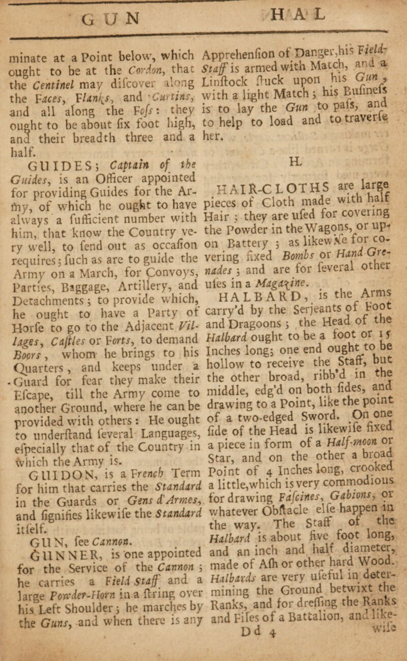GUN HA L minate at a Point below, which ought to be at the Cordon, thac the Centinel may difcove* along the Faces, Flanks, and •Curtins, and all along the Fcfs : they ought to be about fix foot high, ana their breadth three and a half. GUIDES; Captain of the Guides, is an Officer appointed for providing Guides for the Ar- fny, of which he ought to have always a fufficient number with him, that know the Country ve¬ ry well, to fend out as occafion requires ; fuch as are to guide the Army on a March, for Convoys, Parties, Baggage, Artillery, and Detachments ; to provide which, he ought to have a Party ot Horfe to go to the Adjacent til¬ lages, Callies or Forts, to demand Boors, whom he brings to his Quarters, and keeps under a -Guard for fear they make their Efcape, till the Army come to another Ground, where he can be provided with others : He ought to underftand feveral Languages, efpecially that of the Country in which the Army is. GUIDON, is. a F rend? Term for him that carries the Standard in the Guards or Gens d'Armes, and fignifies likewife the Standard it (elf. GUN, fee Cannon. GUNNER, is one appointed for the Service of the Cannon ; he carries a Field Staff and a large Powder-Horn in a firing over his Left Shoulder ; he marches by the Guns, and when there is any Apprehenfion of Danger,his Fieli- Staff is armed with Match, ana a Linftock fiuck upon his Gun , with a light Match ; his Bulineis is to lay the Gun to pals, and to help to load and to traverle her. H. HAIR-CLOTHS are large pieces of Cloth made with halt Hair ; they areufed for coveting the Powder in the Wagons, or up¬ on Battery ; as likewise for co¬ vering fixed Bombs or Hand Gre¬ nades and are for feveral other ules in a Magazine. HALBARD, is the Arms carry'd by the Serjeants of Foot and Dragoons ; the Head of the Halbard ought to be a foot or i y Inches long; one end ought to be hollow to receive the Staff, but the other broad, ribb*d in the middle, edg’d on both fides, and drawing to a Point, like the point of a two-edged Sword. .On one fide of the Head is likewife fixed a piece in form of a Half-moon or Star, and on the other a broad Point of 4 Inches long, crooked a little,which is very commodious for drawing Fafcines. Gabions, or whatever Obftacle elle happen in the way. The Staff of the Halbard is about five foot long, and an inch and half diameter, made of A(h or other hard Wood. Halbards are very ufeful in deter¬ mining the Ground betwixt the Ranks, and for dreffing the Ranks and Fiïes of a Battalion, and ltke-