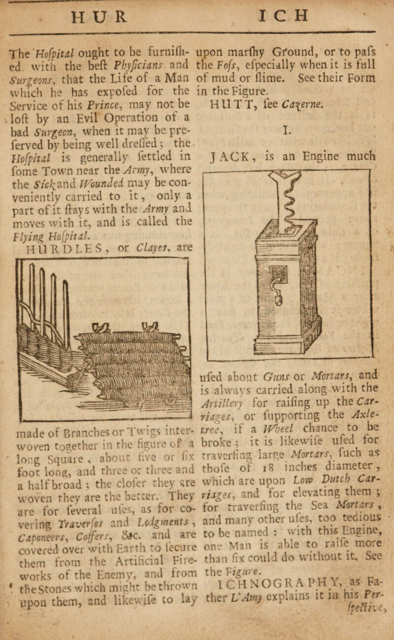 The 'Hofpital ought to be furnifli- ed with the beft Phypcians and Surgeons, that the Life of a Man which he has expofed for the Service of his Prince, may not be loft by an Evil Operation of a bad Surgeon, when it may be pre- ferved by being well dreffed ; the Hofpital is generally fettled in fome Town near the Army, where the Sick and Wounded may be con¬ veniently carried to it, only a part of it ftays with the Army and moves with it, and is called the Flying Hofpital. HURDLES, or Clayer, are made of Branches or Twigs inter¬ woven together in the figure of a long Square, about five or fix foot long, and three or three and a half broad ; the clofer they are woven they are the better. I hey are lor feveral ules, as ïor co¬ vering Traverses and Lodgments , Caponeers, Coffers, Sic. and are covered over with Earth to iectire them from the Artificial Fire¬ works of the Enemy, and from * the Stones which might be thrown upon them, and likewife to lay upon marlhy Ground, or to pafs tne Fofs, efpecially when it is full of mud or llime. See their Form in the Figure. HllTT, fee Caserne. I. JACK, is an Engine much ufed about Guns or Mortars, and is always carried along with the Artillery for railing up the Car¬ riages, or fupporting the Axle- tree, if a JVheel chance to be broke ; it is likewife ufed for traverfing large Mortars, fuch as thofe of 18 inches diameter, which are upon Low Dutch Car¬ riages, and for elevating them ; for traverfing the Sea Mortars , and many other uies, too tedious to be named : with thi-s Engine, one Man is able to raifo more than fix could do without it. See the Figure. 1CH NOGR A PH Y, as Fa¬ ther VAmy explains it in his Pet¬ ite ft he y *■ .A