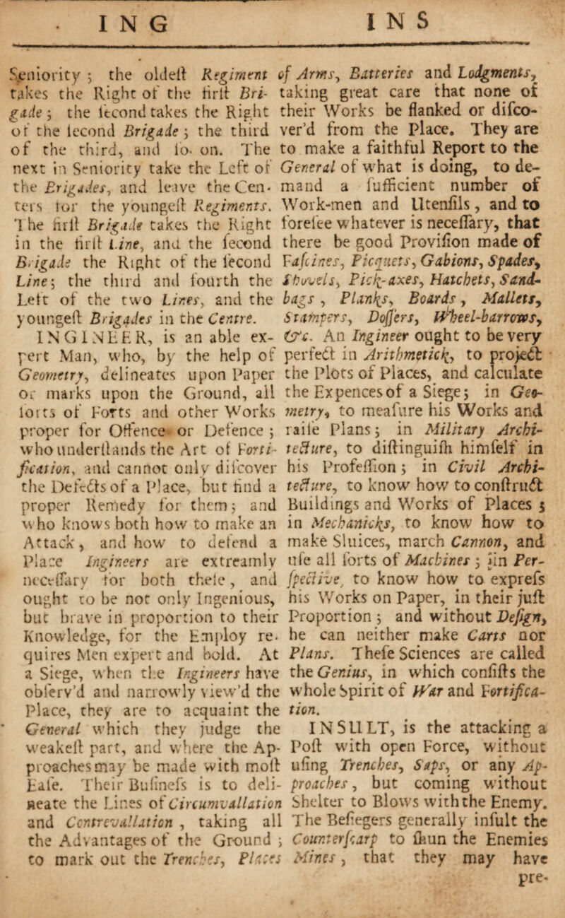 Seniority ; the oldell Regiment takes the Right ot' the hrlt Bri¬ gade ; the Itcoml takes the Right or the iecond Brigade-, the third of the third, and io- on. The next in Seniority take the Left of the Brigades, and leave the Cen¬ ters tor the youngel! Regiments. 1 he lull Brigade takes the Right in the tarif Line, ana the fécond Brigade the Right of the Iecond Line^ the third and fourth the Left of the two Lines, and the youngeil Brigades in the Centre. IN G I NEE R, is an able ex¬ pert Man, who, by the help of Geometry, delineates upon Paper or marks upon the Ground, all forts of Forts and other Works proper for Offence or Defence ; who underllands the Art of Vorti- f. cat ion, and cannot only dii'cover the Defeats of a Place, hut hnd a proper Remedy for them; and who knows both how to make an Attack, and how to defend a Place engineers are extreamlv neerflary tor both thele, and ought to he not only Ingenious, but brave in proportion to their Knowledge, for the Employ re¬ quires Men expert and bold. At a Siege, when die Ingineers have obferv’d and narrowly view’d the Place, they are to acquaint the * General which they judge the vveakeil part, and where the Ap¬ proaches may be made with mol! Eal'e. Their Bulinefs is to deli¬ neate the Lines otCiuumvallation and Contrevallation , taking all the Advantages of the Ground ; to mark out the Trenches, Fl a: es of Arms, Batteries and Lodgments, taking great care that none ot their Works be flanked or difeo- ver’d from the Place. They are to make a faithful Report to the General of what is doing, to de¬ mand a (Efficient number of Work-men and Utenlils, and to forefee whatever is neceflary, that there be good Proviflon made of Fafeines, Pickets, Gabions, Spadesy ifruvels, Picf^-axes, Hatchets, Sand¬ bags , Plants, Boards, Malletsy Stampers, Doflers, fifty?eel-barrcrvsy &c. An Ingineer ought to be very perfect in Arithmeticto project the Plots of Places, and calculate the Ex pences of a Siege ; in Geo¬ metry, to meafure his Works and iaile Plans; in Military Archi¬ tecture, to diftinguiih himfelf in his Profeffion ; in Civil Archi¬ tecture., to know how to conftrudt Buildings and Works of Places $ in Mechanicfa, to know how to make Sluices, march Cannon, and ufe ail forts of Machines 5 jin Per- fpeciiveJ to know how to exprefs his Works on Paper, in their juft Proportion ; and without Defigny he can neither make Carts nor Plans. Thefe Sciences are called the Genius, in which confifts the whole Spirit of fiVar and Mortifica¬ tion. INSULT, is the attacking a Poll with open Force, without tiling Trenches, Saps, or any Ap¬ proaches , but coming without Shelter to Blows with the Enemy. The Beflegers generally infult the Count erf arp to ffiun the Enemies Mines, that they may have pre-