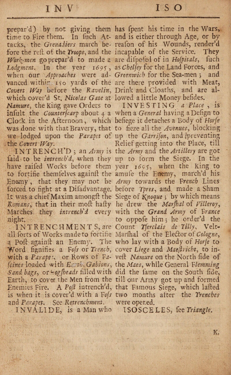 prepar’d) by not giving them time to Fire them. In fnch At¬ tacks, the Grenadiers march be* fore the reft of the Troops, and the Work-men go prepar’d to made a Lodgment. In the year 169?, when our Approaches were ad¬ vanced within ifo yards of thé Coven Way before the Kavelin, which cover’d St. Nicolas Gate at Namure, the King gave Orders to infill t the Counterscarp about 4 a Clock in the Afternoon, which was done with that Bravery, that we lodged upon the Parapet of the Covert Way. INTRENCH’D; an Army is laid. to be intrench'd, when they have raifed Works before them to fortifie themfelves againft the Enemy, that they may not be forced to fight at a Difadvantage. It was a chiefMaxim amongft the Romansy that in their moft hafty Marches they intrench'd every night. IN T R E N C H M E N T $, a re all forts of Works made to fortifie a Poft againft an Enemy. The Word fignifies a Fofs or Trench, with a Parapet or Rows of F a- fcines loaded with Earth, Gabions y Sand hagSy or hogfteads filled with Earth, to cover the Men from the Enemies Fire. A Poft intrench'd, is when it is cover’d with a Fojs and Parapet. See Retrenchment. INVALIDE, is a Man who has fpent his time in the Wars, and is either through Age, or by reafon of his Wounds, render’d incapable of the Service. They are difpcfed of in HofpitalSy fuch as Chelfey for the Land Forces, and Greenwich for the Sea-men ; and are there provided with Meat, Drink and Cloaths, and are al¬ lowed a little Money befides. INVESTING a Place , is when a General having aDefign to befiege it detaches a Body of Horfe to fieze all the Avenues, blocking up the Garrifony and/preventing Relief getting into the Place, till the Army and the Artillery are got lip to form the Siege. In the year 1^9 s', when the King to amufe the Enemy, march’d his Army towards the French Lines before Tpresy and. made a Sham Siege of Rno^ue ; by which means he drew the Marjhal of Tilleroyy with the Grand Army of France to oppofe him; he order’d the Count Tjerclais de Tilly, Velt- Marfhal of the Eledfor of Cologney who lay with a Body of Horje to cover Liege and Maeftrichty to in¬ vert Namure on the North fide of the Maes y while General Flemming did the fame on the South fide, till our Amy got up and formed that Famous Siege, which lafted two months after the Trenches were oper.ed. ISOSCELES, fee Triangle. K.