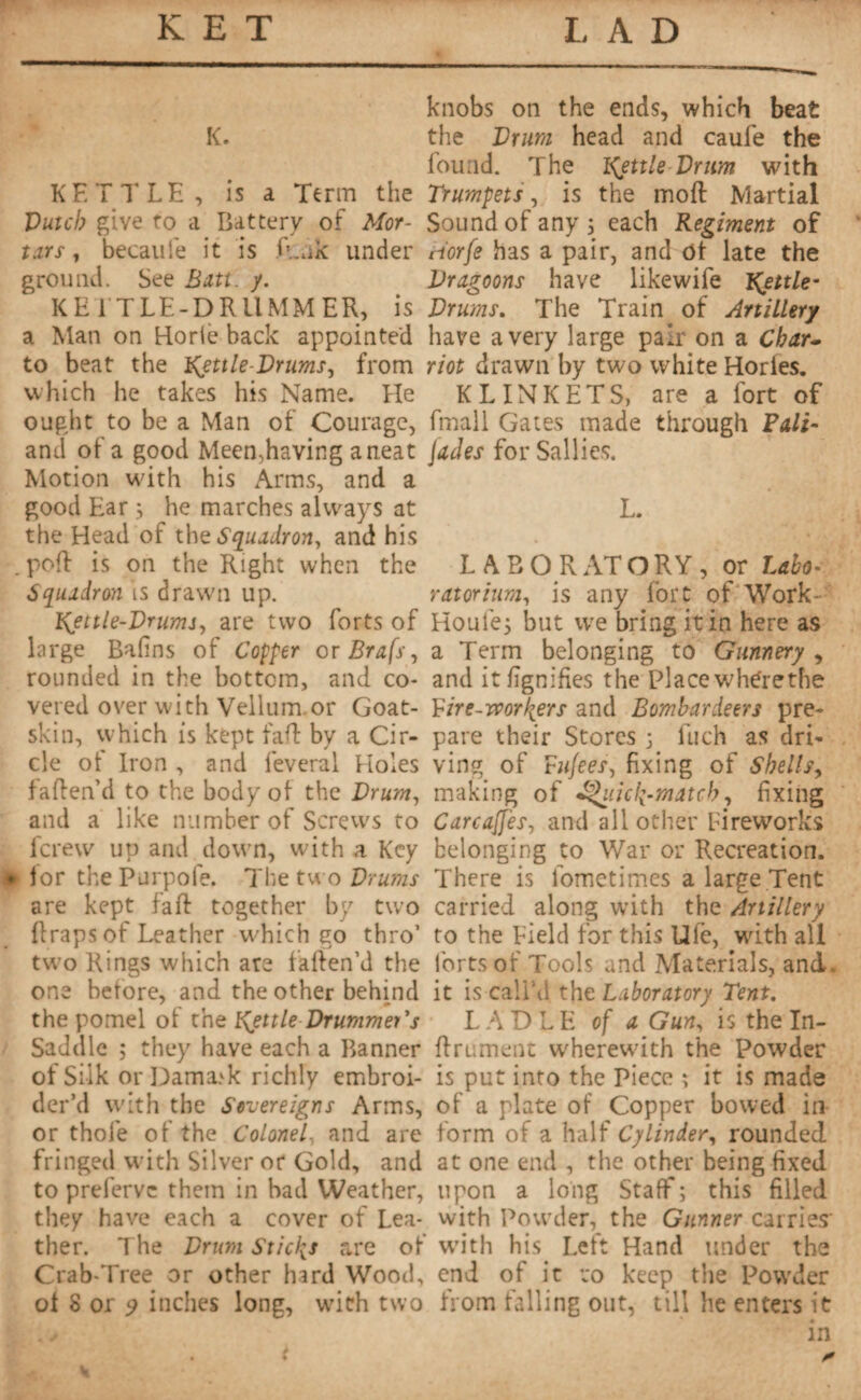 K. KETTLE, is a Term the Dutch give to a Battery of Mor¬ tars, becaufe it is fuik under ground. See Butt. y. KETTLE-DRUMMER, is a Man on Horie back appointed to beat the Kettle-Drums, from which he takes his Name. He ought to be a Man of Courage, and of a good Meen,having a neat Motion with his Arms, and a good Ear ; he marches always at the Head of the Squadron, and his . poft is on the Right when the Squadron is drawn up. Kettle-Drums, are two forts of large Bafins of Copper or Brafs, rounded in the bottom, and co¬ vered over with Vellum.or Goat¬ skin, which is kept faff by a Cir¬ cle of Iron , and lèverai Holes fatten’d to the body of the Drum, and a like number of Screws to fcrew up and down, with a Key • for the Purpofe. The two Drums are kept fa ft together by two ftraps of Leather which go thro’ two Rings which are fatten’d the one before, and the other behind the pomel of the Kettle Drummer's Saddle ; they have each a Banner of Silk or Dama>k richly embroi¬ der’d with the Sovereigns Arms, or thole of the Colonel- and are fringed with Silver or Gold, and to preferve them in bad Weather, they have each a cover of Lea¬ ther. The Drum Sticks are of Crab-Tree or other hard Wood, of S or 9 inches long, with two knobs on the ends, which beat the Drum head and caufe the found. The Ifettle Drum with Trumpets, is the moft Martial Sound of any 5 each Regiment of riorfe has a pair, and Of late the Dragoons have likewife Kettle- Drums. The Train of Artillery have a very large pair on a Char- riot drawn by two white Hories. KLINKETS, are a fort of fmall Gates made through Fall- jades for Sallies. L. LABORATORY, or Laho- ratorium, is any fort of Work- Houlej but we bring it in here as a Term belonging to Gunnery , and it lignifies the place whtfrethe Firc-rvor\ers and Bombardeers pre¬ pare their Stores j Inch as dri¬ ving of tujees, fixing of Shells, making of ^iiicfi-match, fixing Carcajfes, and all other Fireworks belonging to War or Recreation. There is lbmetimes a large Tent carried along with the Artillery to the Field for this Ufe, with all forts of Tools and Materials, and. it is call’d the Laboratory Tent. LADLE of a Gun, is the In¬ finiment wherewith the Powder is put into the Piece ; it is made of a plate of Copper bowed in form of a half Cylinder, rounded, at one end , the other being fixed upon a long Staff ; this filled with Powder, the Gunner carries' with His. Left Hand under the end of it to keep the Powder from falling out, till he enters it in *