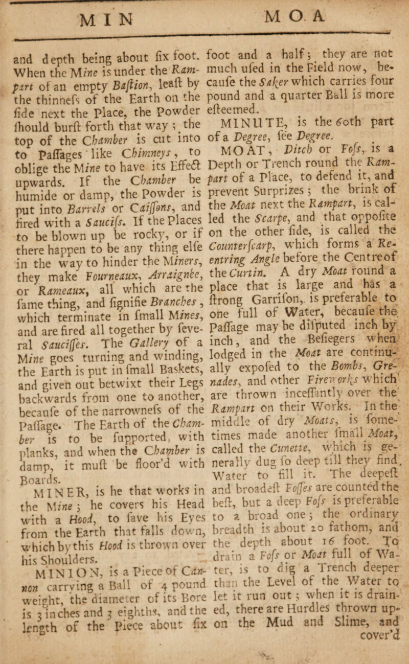 MIN and depth being about fix toot. When the Mine is under the Ram- part of an empty Bajiion, lead by the thinnefs of the Earth on the fide next the Place, the Powder ihould burfi: forth that way ;#the top of the Chamber is cut into to Partages ' like Chimneys , to oblige the Mine to have its Effedl upwards. If the Chamber be humide or damp, the Powder is put into Barrels or Caiffons, and fired with a Saucifs. It the Places to be blown up be rocky, or if there happen to be any thing elle in the way to hinder theM/fierr, they make Fourneaux, Arraignee, or Rameaux, all which are the fame thing, and fignifie Branches , which terminate in fmall Mines, and are fired all together by feve- ral Sauciffes. The Gallery of a Mine goes turning and winding, the Earth is put in fmall Baskets, and given out betwixt their Legs backwards from one to another, becanfe of the narrownefs of the Padage. The Earth of the Cham¬ ber is to be fupported, with planks, and when the Chamber is damp, it mud be floor’d with Boards. MINER, is he that w-orks in the Mine 5 he covers his Head with a Hood, to fave his Eyes from the Earth that falls down, which by this Hood is thrown over his Shoulders. MINION, is a Piece of Can¬ non carrying a Ball of 4 pound weight, the diameter of its Bore is 3 inches and 3 eighths, and the length of the piece about fix foot and a half s they are not much ufed in the Field now, be- caufe the which carries four pound and a quarter Ball is more efteemed. MINUTE, is the 60th part of a Degree, fée Degree. MOAT, Ditch or Fofs, is a Depth or Trench round the Ram¬ part of a Place, to defend it, and prevent Surprizes ; the brink of the Moat next the Rampart, is cal¬ led the Scarpe, and that oppofite on the other fide, is called the Counterfcarp, which forms a Re- entring Angle before the Centreof the Curtin. A dry Moat round a place that is large and has a ftrong Garrifon, is preferable to one full of Water, becaufe the. Partage may be difputed inch by inch, and the Befiegers when lodged in the Moat are continu¬ ally expofed to the Bombs, Gre¬ nades, and other Firenorh^s which' are thrown incertantly over the Rampart on their Works. In the middle of dry Moats, is fome-' times made another imail Moat, called the Ornette, which is ge¬ nerally dug fo deep till they find, Water to~fill it. The deeped and broadert Foffes are counted the bed, but a deep Fofs is preferable to a broad one 5 the ordinary breadth is about 10 fathom, and the depth about 16 foot. To drain a Fofs or Moat full of Wa¬ ter, is to dig a Trench deeper than the Level of the. Water to let it run out ; when it is drain¬ ed, there are Hurdles thrown up¬ on the Mud and Slime, and cover’d