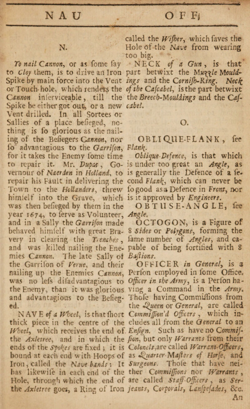 called the Wijher, which faves the N. Hole of the Nave from wearing too big. To nail Cannon, or as fome fay NECK of a, Gun , is that to cloy them, is to drive an Iron part betwixt the Muffle Mould- Spike by main force into the Vent ings and the Cornijh-Ring. Necfc or Touch-hole, which renders the of the Cafcabel, isthepart betwixt Cannon inferviceable , till the the Breech-Mouldings and the Caff Spike be either got out, or a new cabel. Vent drilled. In all Sortees or Sallies of a place befteged, no- O. thing is fo glorious as the nail¬ ing of the Befiegers Cannon, nor OB LI Qll E-FLAN K , fee fo advantagious to the Garrifon, Fiant'{. for it takes the Enemy fome time Oblique Defence, is that which to repair it. Mr. Dupas, Go- is under too great an Angle, as vernour of Naerden in Holland, to is generally the Defence of a fe- repair his Fault in delivering the cond Flank, which can never be Town to the Hollanders, threw fogood as a Defence in Front, nor himielf into the Grave, which is it approved by Engineers. was then belieged by them in the OBTllSH*ANG LE, fee year 1674, to ferve as Volunteer, Angle. and in a Sally the Garrifon made OCTOGON, is a Figure of behaved himielf with great Bra- 8 Sides or Polygons, forming the very in clearing the Tenches, lame number of Angles, and ca- and was killed nailing the Ene- pabie of being fortified with 8 mies Cannon. The late Sally of Baftions. the Garrifon of Verne, and their OFFICER in General, is 3 nailing up the Enemies Cannon, Pcrfon employed in fome Office, was no lefs difadvantagious to Officer in the Army, is a Perfon ha- the Enemy, than it was glorious ving a Command in the Army. and advantagious to the Belieg- Thofe having Commiffions from ed. the Queen or General, are called NAVE of a Wheel, isthatfhort C ommiffond Officers, which in¬ thick piece in the centre of the eludes all from the General to an HAieel, which receives the end of Enfign. Such as have no Commiff the Axletree, and in which the fion, but only Warrants from their ends of the Spores are fixed ; it is Colonels,are called Warrant-Officers-, bound at each end with Hoops of as Quarter Mafters of Horfe, and Iron, called the Nave bands : It Surgeons. Thole that have nei- has likewiie in each end of the ther Commiffions nor Warrants , Hole, through which the end of are called Staff-Officers , as Sir- the Axletree goes, a Ring of Iron jeants, Corporals, lanfpefaies, 8cc. An