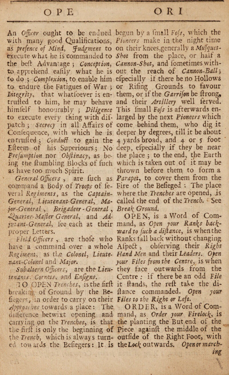 An Officer ought to be enJned with many good Qualifications, as prefence of Mind, judgment to execute what he is commanded to the beH Advantage 5 Conception-, to apprehend eafily what he is to do ; Complexion, to enable him to endure the Fatigues of War j Integrity, that whatsoever is en- trufted to him, he may behave him lei f honourably ; Diligence to execute every thing with dif- patch 5 Secrecy in all Affairs of Confequence, with which he is en trufled 5 Conduct to gain the Efteem of his Superiours; No Freftimption nor Obftinacy, as be¬ ing tne Humbling Blocks of fuch as have too much Spirit. General Officers , are fuch as command a Body of Troops of fe¬ ver al Regiments, as the Captain- General, Lieutenant-General, Ma¬ jor-General -, Brigadeer - General, tarter-Mafter General, and Ad¬ jutant-General, fee each at their proper Letters. ■Field Officers , are thofe who have a command over a whole Regiment, as the Colonel, Lieute¬ nant-Colonel and Major. Subaltern Officers, are the Lieu¬ tenants,' Cornets, and Enfigns. TO pPEN Trenches, isthehrH break; - of Ground by the Be- fiegers, rn order to carry on their Approaches towards a place : The difference betwixt opening and carrying on the Trenches, is that the firH is only the beginning of the Trench, which is always turn¬ ed tow ai ds the Beflegers î It xs begun bÿ a fin all Fofs, which the Pioneers make in the night time on their knees,generally a Mufquet- Shot from the place, or half a Cannon-Shot, and fometimes with¬ out the reach of Cannon-Ball j efpecially if there be no Hollows or Riling Grounds to favour them, or if the Garrifon be Hrong, and their Artillery well ierved. This fmall Fofs is afterwards en¬ larged by the next Pioneers which come behind them, who dig it deeper by degrees, till it be about 4 yards broad, and 4 or 5 foot deep, efpecially if they be near the place 5 to the end, the Earth which is taken out of it may be thrown before them to form a Parapet, to cover them from the Fire of the Befieged *. The place where the Trenches are opened, is called the end of the Trench. See Breafi Ground. OPEN, is a Word of Com¬ mand, as Open your Ran\s back¬ ward to fuch a difiance, is when the Ranks fall back without changing Afpedt, obferving their Right Hand Men and their Leaders. Open your Files from the Centre, is when they face outwards from the Centre ; if there be an odd File it Hands, the reH take the di- Hance commanded. Open your Files to the Right or Left. ORDER, is a Word of Com¬ mand, as Order your Fireloc^., is the planting the But end of the Piece againH the middle of the outfide of the Right Foot, with the Lodi outwards. Open or march-