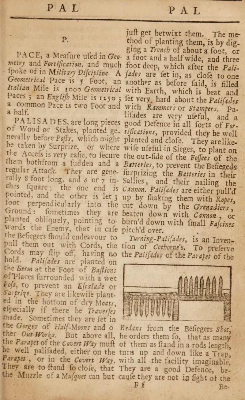 PAL PAL p. PACE, a Meafure uied in Geo- me try and Fortification, and much ipoke of- in Military Vifcipline. A Geometrical pace is y Foot, an Italian Mile is iooo Geometrical Paces ; an Englifo Mile is 1150 ; a common Pace is two Foot and a half. PA L î S A D E S, are long pieces ot Wood or Stakes, planted ge¬ nerally before Pofts, which might he taken by Surprize, or where P e Accefs is very ealîe, to fecure c'hem bothfrom a hidden and a regular Attack. They are gene¬ rally 8 foot long, and 6 or 7 in¬ ches fquare 3 the one end is pointed, and the other is let 3 loot perpendicularly into the Ground : iometimes they are planted obliquely, pointing to* wards the Enemy, that in cafe the Beftegers fliould endeavour to pull them out with Cords, the Gords may flip oft*, having no bold. Palifades are planted on Berm at the Foot of Bafions of'Places furrounded with a wet Bofsj to prevent an Efcilade or Surprise. They are likewife plant¬ ed in the bottom of dry Mcats, efpecially if there he Traverses made. Sometimes they are let in the Gorges of Half-Moons and o ther Out-Wor^s. But above all, the Parapet of the Covert Way muft be wed paliladed, either on the Parapet , or in the Covert Way. They are to ft and fo dole, that the Muzzle ol a Mufyuet can but juft get betwixt them. The me¬ thod of planting them, is by dig¬ ging a Trench of about a foot, or a foot and a half wide, and three foot deep, which after the Pali¬ fades are fet in, as clofe to one another as before faid, is filed with Earth, which is beat and let very, hard about the Palifades with Rammers or Stampers. Pa¬ lifades are very ufeful, and a good Defence in all forts of For. tipcat ions, provided they be well planted and clofe. They arelike- wile ufeful in Sieges, to plant on the out-lide of the Toffees of the Batteries, to prevent the Befiegeds furprizing the Batteries in their Sallies, and their nailing the Cannon. Palifades are either pull’d up by lhaking them with Ropes, cut down by the Grenadiers, beaten down with Cannon , or turn’d down with fmall Fajcines pitch’d over. . Turning-palifades, is an Inven¬ tion of Cceborne's. To preferve the Palifades of the Parapet of the Redans from the Beftegers Sho:} he orders them fo, that as many of them as ftand in a rods length, turn up and down like a Trap, with all the facility imaginable. They are a good Defence, be¬ came they are not in light of the F f Be-