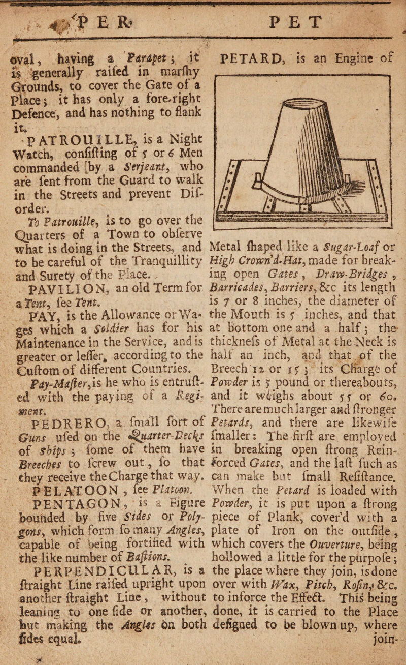 *■* oval, having a Pdupet ; it PETARD, is an Engine of i!s generally raifed in marftty -.--- Grounds, to cover the Gate of a Place ; it has only a fore-right Defence, and has nothing to flank PATROUILLE, is a Night Watch, confining of * or 6 Men commanded [by a Serjeant, who are lent from the Guard to walk in the Streets and prevent Dif¬ ord er. To Patrouille, is to go over the Quarters of a Town to obferve what is doing in the Streets, and Metal fhaped like a Sugar-loaf or to be careful of the Tranquillity High Crown'd-Hat, made for break- and Surety of the Place., ing open Gates , Draw-Bridges , PAY I LI ON, an old Term for Barricades, Barriers, its length a Tent, fee Tent. is 7 or 8 inches, the diameter of PAY, is the Allowance orWa« the Mouth is <r .inches, and that ges which a Soldier has for his at _ bottom one and a half ; the Maintenance in the Service, and is thicknefs of Metalat the Neck is greater or leffer, according to the half an inch, and that, of the Cuftomof different Countries. Breech 12 or 1$ ; its Charge of Pay-Mafter,is he who. is entruft- Powder is jr pound or thereabouts, ed with the paying of a RegP and it weighs about 5? or 6o. ment. There are much larger and flronger PEDRERO, a fmall fort of Petards, and there are likewife Guns ufed on the uarter-Vsd{s fmaller : The firft are employed of Ships fome of them have in breaking open ftrong Rein- Breeches to fcrew out, io that forced Gates, and the laft fuch as they receive the Charge that way. can make but fmall Refiftance. P EL ATOON , fee Platoon, When the Petard is loaded with PENTAGONV is a Figure Powder, it is put upon a ftrong bounded by five Sides or Poly- piece of Plank, cover’d with a gons, which form fo many Angles, plate of Iron on the outfide , capable of being fortified with which covers the Ouverture, being the like number of Baftions. hollowed a little for the purpofe ; PERPENDICULAR, is a the place where they join, is done ihraight Line railed upright upon over with Wax, Pitch, Rofmj &c. another ftraight Line , without to inforce the Efjfeél This being leaning to one fide or another, done, it is carried to the Place but making the Angks On both defigned to be blown up, where tides equal join-