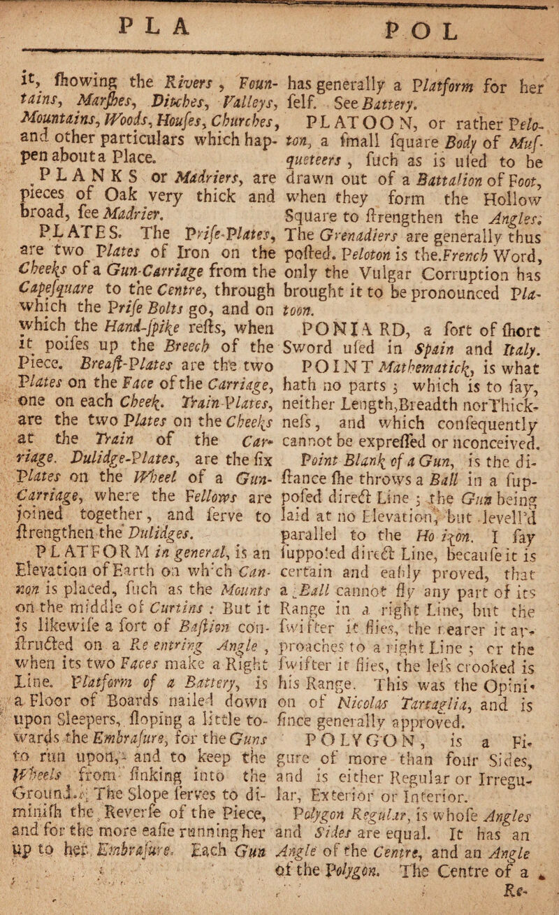 POL it, fliowing the Rivers , Foun- has generally a Platform for her tains, Marjhes, Ditches, Valleys, felf. See Battery. Mountains, Houfes, Churches, PLATOON, or rather Pf/o- and other particulars which hap- tan, a fmall fquare Body of Afaf. pen abouta Place. qiieteers , fuch as is uied to be PLANKS or Madriers, are drawn out of a Battalion of Foot, pieces of Oak very thick and when they form the Hollow broad, fee Madrier. Square to flrengthen the Angles. PLATES. The Prife-Platgs, The Grenadiers are generally thus are two plates of Iron on the polled. Peloton is the.Frencb Word, Cheelis of a Gun-Carriage from the only the Vulgar Corruption has Capefauare to the Centre, through brought it to be pronounced Pla- which the Prife Bolts go, and on toon. which the Hand-fpike relis, when PONI.A RD, a fort of Ihort it poifes up the Breech of the Sword ufed in Spain and Italy. Piece. Breafi-Plates are the two POINT Mathematic^ is what Plates on the Face of the Carriage, hath no parts 5 which is to fay, one on each Cheek. TrainPlates, neither LengtfgBieadth norThick- are the two Plates on the Cheeks nefs, and which consequently at the Train of the Car* cannot be exprelfed or nconceived. riage. Dulidge-Plates, are the fix Point Blank of a Gun, is the di- Plates on the Wheel of a Gun- fiance lhe throws a Ball in a fup- Caniage, where the Fellows are pofed dired Line 5 the Gun being joined together, and ferve to laid at no Elevation' but deyelPd firengthen the Vulidges. parallel to the Ho iion. I fay PL ATFORM in general, is an fuppo'ed dired Line, becaufeit is Elevation of Earth on wh;ch Can- certain and eafdy proved, that xqn is placed, fuch as the Mounts a LEall cannot ûv an y part of its ori the middle of Curtins : But it Range in a right Line, hut the is likewife a fort of Bajihn con- fwifter it flies, the rearer it ar- iTruded on a Re entring Angle , proaches to a right Line ; cr the when its two Faces make a Right fwifter if dies, the Ids crooked is line. Platform of a Battery, is his Range. This was the Opini* a Floor of Boards nailed down on of Nicolas Tanaglia, and is upon Sleepers,. Roping a little to- fince generally approved, wards the Embrafun, for the&aw.r POLYGON, is a Fi¬ fo rim upon,- and to keep the gure of more than four Sides, Wheels from: finking into the and is either Regular or Irregu- Grouni.d The Slope ierves to di- lar. Exterior or Interior, minifh the Reverfe of the Piece, Polygon Regular, is whofe Angles and for the more eafie running her and Sides are equal. It has an lip to her EmbrajureEach Gun Angle of the Centre, and an Angle . ■ . of the Polygon. The Centre of a *