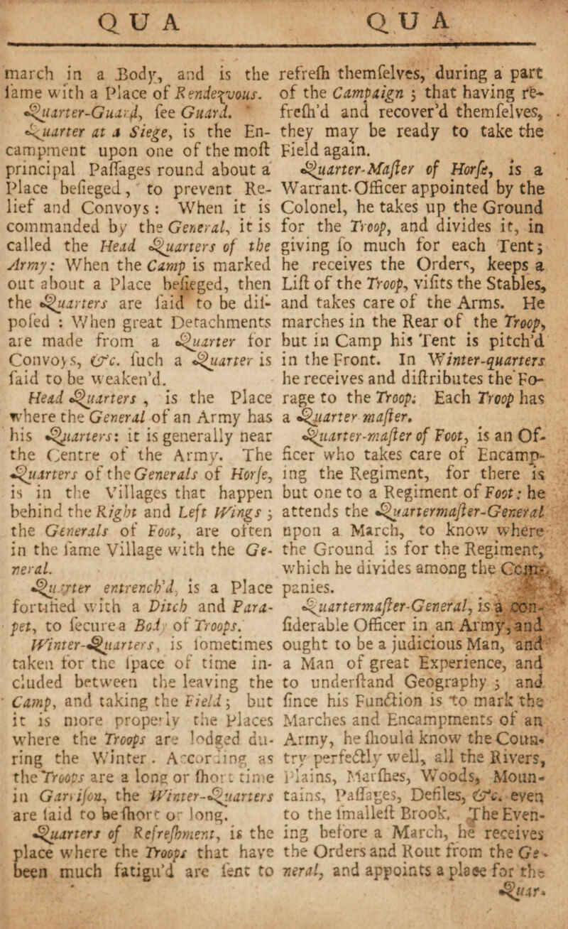 march in a Body, and is the lame with a Place of Rendezvous. Quarter-Guar (l, fee Guard. •quarter at a Siege, is the En¬ campment upon one ofthemoft principal Paftages round about a Place befieged, to prevent Re¬ lief and Convoys : When it is commanded by the General, it is called the Head. Quarters of the Army: When the Camp is marked out about a Place belieged, then the fQuarters are laid to be dil- pofed : When great Detachments are made from a Quarter for Convoys, (?c. fuch a Quarter is faid to be weaken’d. Head Quarters , is the Place where the General of an Army has his Quarters: it is generally near the Centre of the Army. The Quarters of the Generals of Horje, is in tire Villages that happen behind the Right and Left Wings ; the Generals of Loot, are often in the lame Village with the Ge¬ neral. Qu.-yter entrench'd, is a Place for n tied with a Ditch and Para- pet, to fecurea Bod of Troops. IVinter-Qiiarters, is lometimes taken for tnc lpace of time in¬ cluded between the leaving the Camp, and taking the Field ; but it is more properly the places where the Troops are lodged du¬ ring the Winter. According as thcTroops are a lone or (hoi t time in Garvijon, the Winter-Quarters are laid to beffiort or long. Quarters of Refrefhment, is the place w'here the Troops that have been much fatigu’d are lent to refrelh themfelves, during a part of the Campaign ; that having re- frefh’d and recover’d themfelves, they may be ready to take the Field again. Quarter-Mafter of Horfe, is a Warrant-Officer appointed by the Colonel, he takes up the Ground for the Troop, and divides it, in giving fo much for each Tent; he receives the Orders, keeps a Lift of the Troop, vifits the Stables, and takes care of the Arms. He marches in the Rear of the Troop> but in Camp his Tent is pitch’d in the Front. In Winter-quarters he receives and diftributes the Fo¬ rage to the Troop; Each Troop has a Quarter mafter, Qiiarter-mafter of Foot, is an Of¬ ficer who takes care of Encamp¬ ing the Regiment, for there is but one to a Regiment of Foot : he attends the Quartermafter-General upon a March, to know where the Ground is for the Regiment, which he divides among the Com¬ panies. . Q- Qiiartermafter-General, is a con- fiderabie Officer in an Army, and ought to be a judicious Man, and a Man of great Experience, and to underftand Geography ; and tince his Function is to mark the Marches and Encampments of an Army, he flrould know the Coun¬ try perfe&ly well, all the Rivers, Plains, Marlhes, Woods, Moun¬ tains, Paftages, Defiles, even to the fmalleft Brook. Jhe Even¬ ing before a March, he receives the Orders and Rout from the Gs* neral, and appoints a plaee for the Quit*
